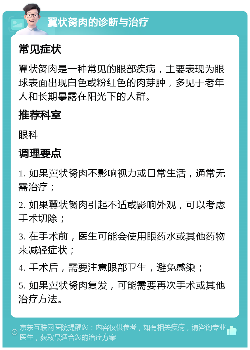 翼状胬肉的诊断与治疗 常见症状 翼状胬肉是一种常见的眼部疾病，主要表现为眼球表面出现白色或粉红色的肉芽肿，多见于老年人和长期暴露在阳光下的人群。 推荐科室 眼科 调理要点 1. 如果翼状胬肉不影响视力或日常生活，通常无需治疗； 2. 如果翼状胬肉引起不适或影响外观，可以考虑手术切除； 3. 在手术前，医生可能会使用眼药水或其他药物来减轻症状； 4. 手术后，需要注意眼部卫生，避免感染； 5. 如果翼状胬肉复发，可能需要再次手术或其他治疗方法。