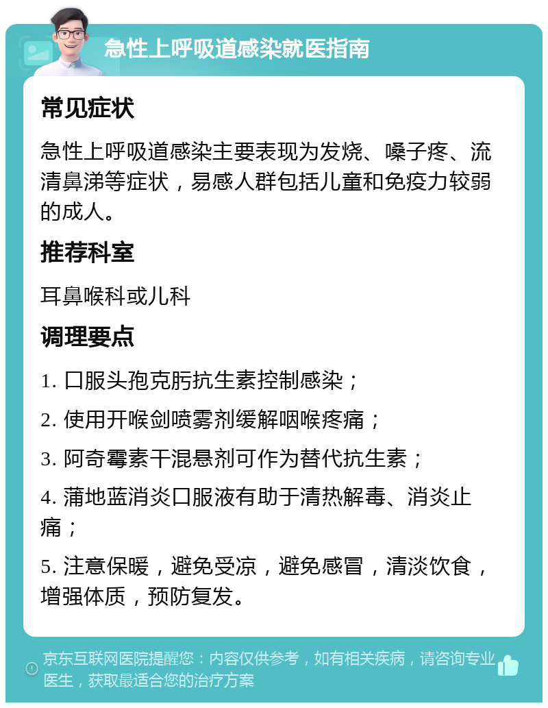 急性上呼吸道感染就医指南 常见症状 急性上呼吸道感染主要表现为发烧、嗓子疼、流清鼻涕等症状，易感人群包括儿童和免疫力较弱的成人。 推荐科室 耳鼻喉科或儿科 调理要点 1. 口服头孢克肟抗生素控制感染； 2. 使用开喉剑喷雾剂缓解咽喉疼痛； 3. 阿奇霉素干混悬剂可作为替代抗生素； 4. 蒲地蓝消炎口服液有助于清热解毒、消炎止痛； 5. 注意保暖，避免受凉，避免感冒，清淡饮食，增强体质，预防复发。