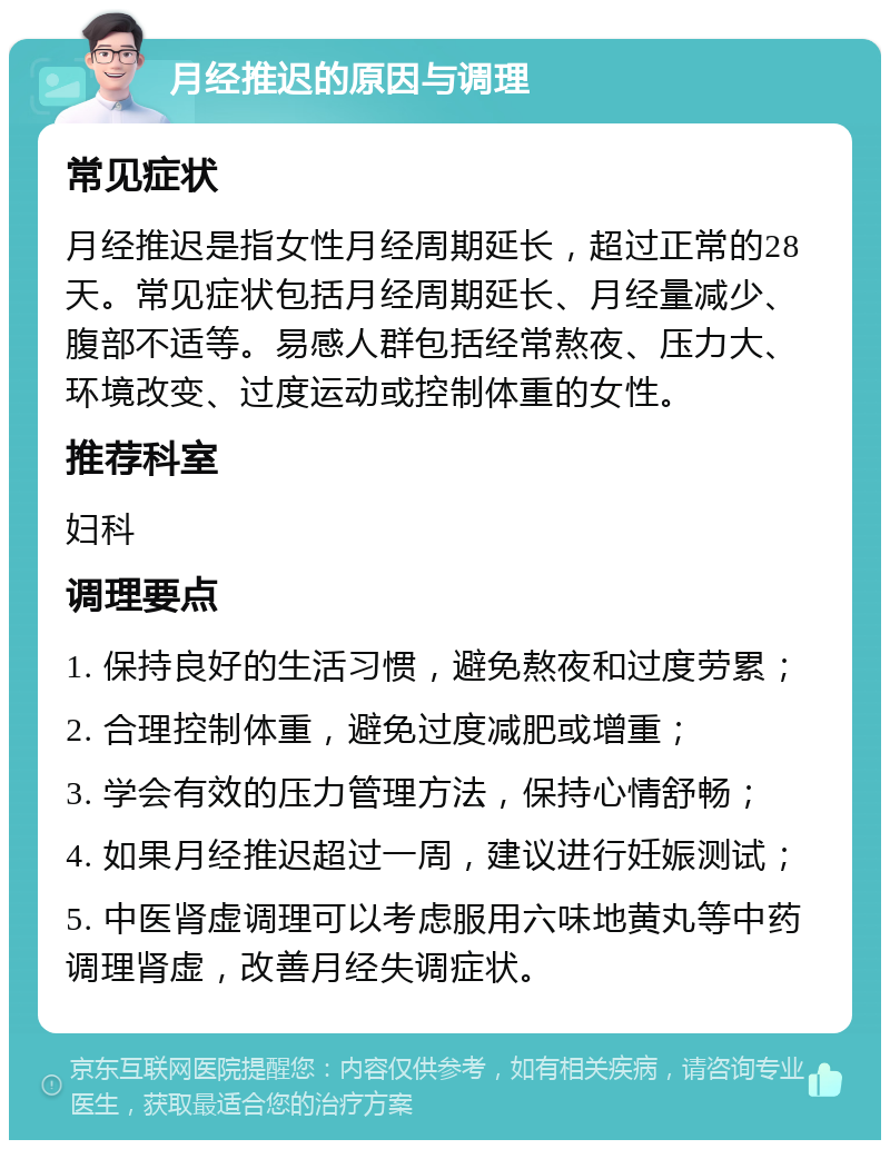 月经推迟的原因与调理 常见症状 月经推迟是指女性月经周期延长，超过正常的28天。常见症状包括月经周期延长、月经量减少、腹部不适等。易感人群包括经常熬夜、压力大、环境改变、过度运动或控制体重的女性。 推荐科室 妇科 调理要点 1. 保持良好的生活习惯，避免熬夜和过度劳累； 2. 合理控制体重，避免过度减肥或增重； 3. 学会有效的压力管理方法，保持心情舒畅； 4. 如果月经推迟超过一周，建议进行妊娠测试； 5. 中医肾虚调理可以考虑服用六味地黄丸等中药调理肾虚，改善月经失调症状。