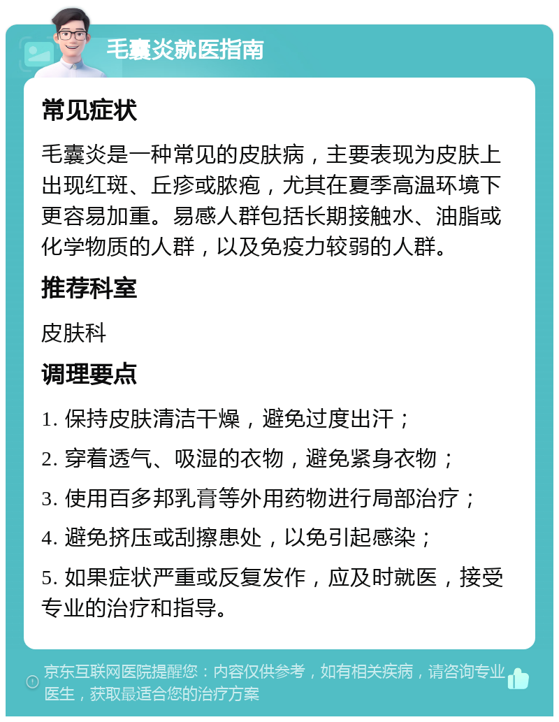 毛囊炎就医指南 常见症状 毛囊炎是一种常见的皮肤病，主要表现为皮肤上出现红斑、丘疹或脓疱，尤其在夏季高温环境下更容易加重。易感人群包括长期接触水、油脂或化学物质的人群，以及免疫力较弱的人群。 推荐科室 皮肤科 调理要点 1. 保持皮肤清洁干燥，避免过度出汗； 2. 穿着透气、吸湿的衣物，避免紧身衣物； 3. 使用百多邦乳膏等外用药物进行局部治疗； 4. 避免挤压或刮擦患处，以免引起感染； 5. 如果症状严重或反复发作，应及时就医，接受专业的治疗和指导。