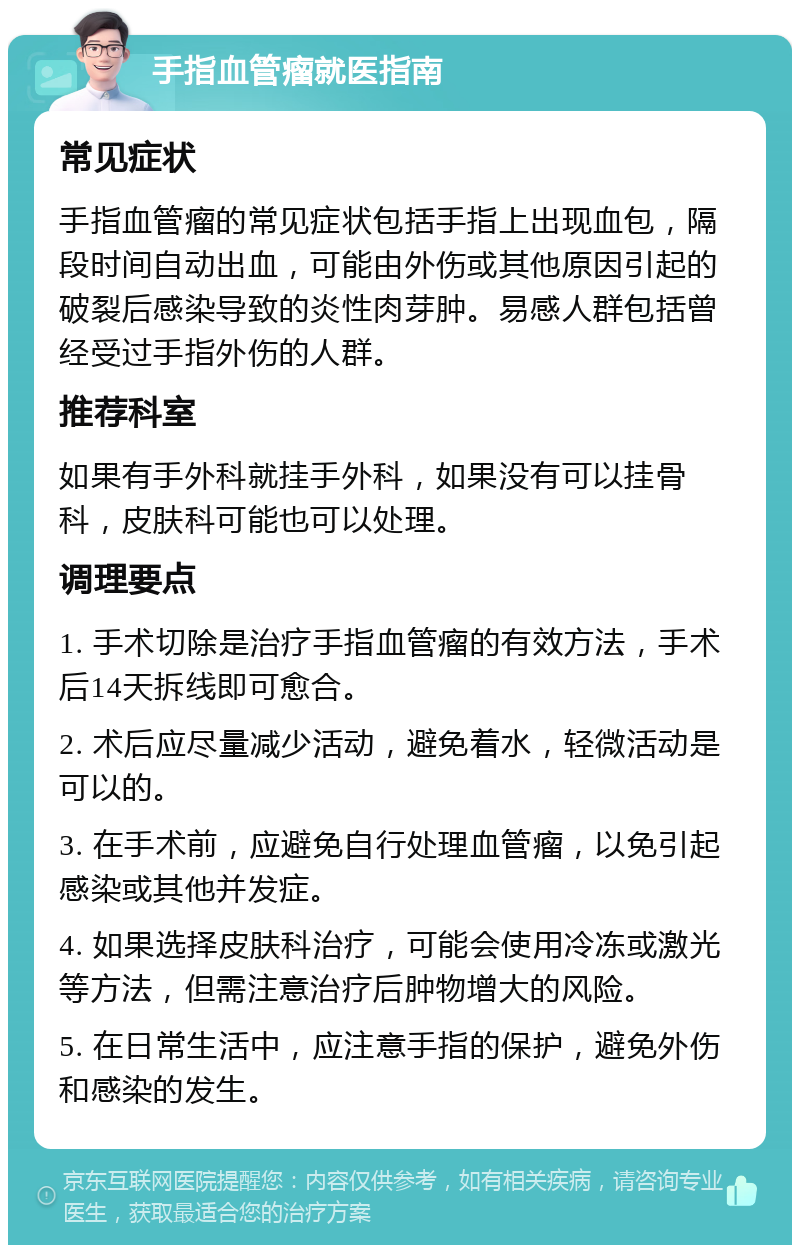 手指血管瘤就医指南 常见症状 手指血管瘤的常见症状包括手指上出现血包，隔段时间自动出血，可能由外伤或其他原因引起的破裂后感染导致的炎性肉芽肿。易感人群包括曾经受过手指外伤的人群。 推荐科室 如果有手外科就挂手外科，如果没有可以挂骨科，皮肤科可能也可以处理。 调理要点 1. 手术切除是治疗手指血管瘤的有效方法，手术后14天拆线即可愈合。 2. 术后应尽量减少活动，避免着水，轻微活动是可以的。 3. 在手术前，应避免自行处理血管瘤，以免引起感染或其他并发症。 4. 如果选择皮肤科治疗，可能会使用冷冻或激光等方法，但需注意治疗后肿物增大的风险。 5. 在日常生活中，应注意手指的保护，避免外伤和感染的发生。