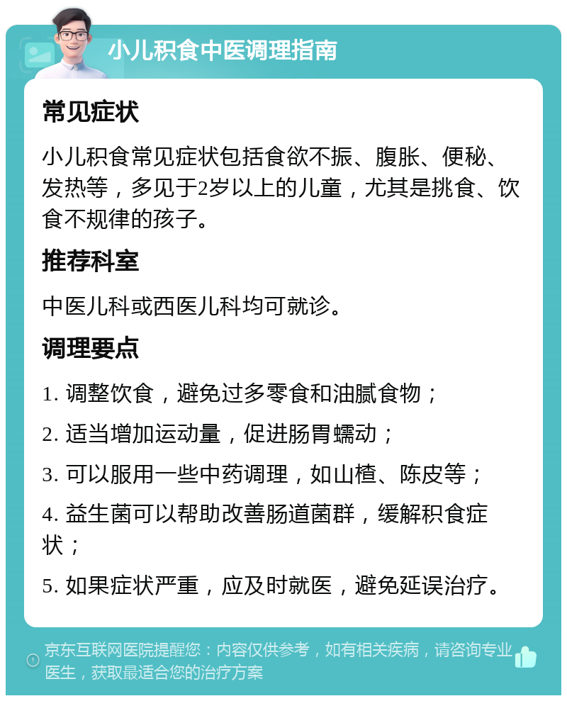 小儿积食中医调理指南 常见症状 小儿积食常见症状包括食欲不振、腹胀、便秘、发热等，多见于2岁以上的儿童，尤其是挑食、饮食不规律的孩子。 推荐科室 中医儿科或西医儿科均可就诊。 调理要点 1. 调整饮食，避免过多零食和油腻食物； 2. 适当增加运动量，促进肠胃蠕动； 3. 可以服用一些中药调理，如山楂、陈皮等； 4. 益生菌可以帮助改善肠道菌群，缓解积食症状； 5. 如果症状严重，应及时就医，避免延误治疗。