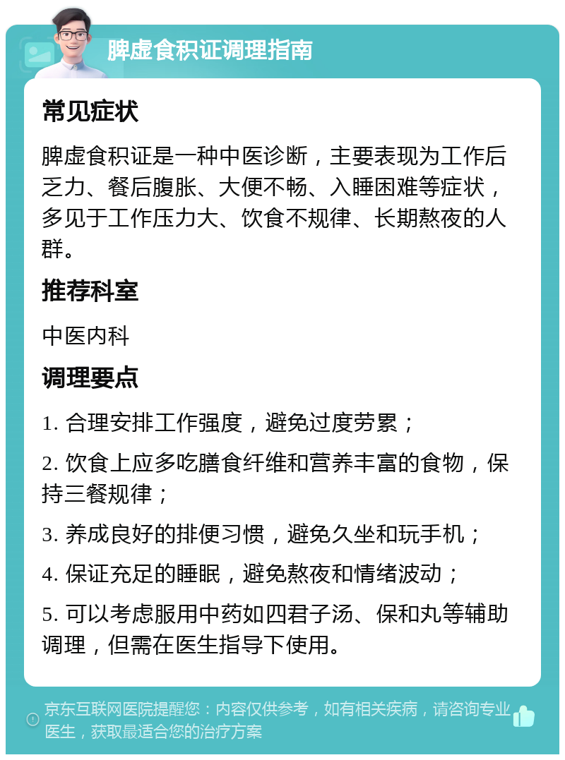 脾虚食积证调理指南 常见症状 脾虚食积证是一种中医诊断，主要表现为工作后乏力、餐后腹胀、大便不畅、入睡困难等症状，多见于工作压力大、饮食不规律、长期熬夜的人群。 推荐科室 中医内科 调理要点 1. 合理安排工作强度，避免过度劳累； 2. 饮食上应多吃膳食纤维和营养丰富的食物，保持三餐规律； 3. 养成良好的排便习惯，避免久坐和玩手机； 4. 保证充足的睡眠，避免熬夜和情绪波动； 5. 可以考虑服用中药如四君子汤、保和丸等辅助调理，但需在医生指导下使用。