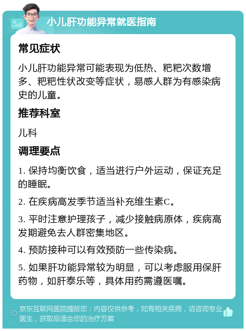 小儿肝功能异常就医指南 常见症状 小儿肝功能异常可能表现为低热、粑粑次数增多、粑粑性状改变等症状，易感人群为有感染病史的儿童。 推荐科室 儿科 调理要点 1. 保持均衡饮食，适当进行户外运动，保证充足的睡眠。 2. 在疾病高发季节适当补充维生素C。 3. 平时注意护理孩子，减少接触病原体，疾病高发期避免去人群密集地区。 4. 预防接种可以有效预防一些传染病。 5. 如果肝功能异常较为明显，可以考虑服用保肝药物，如肝泰乐等，具体用药需遵医嘱。