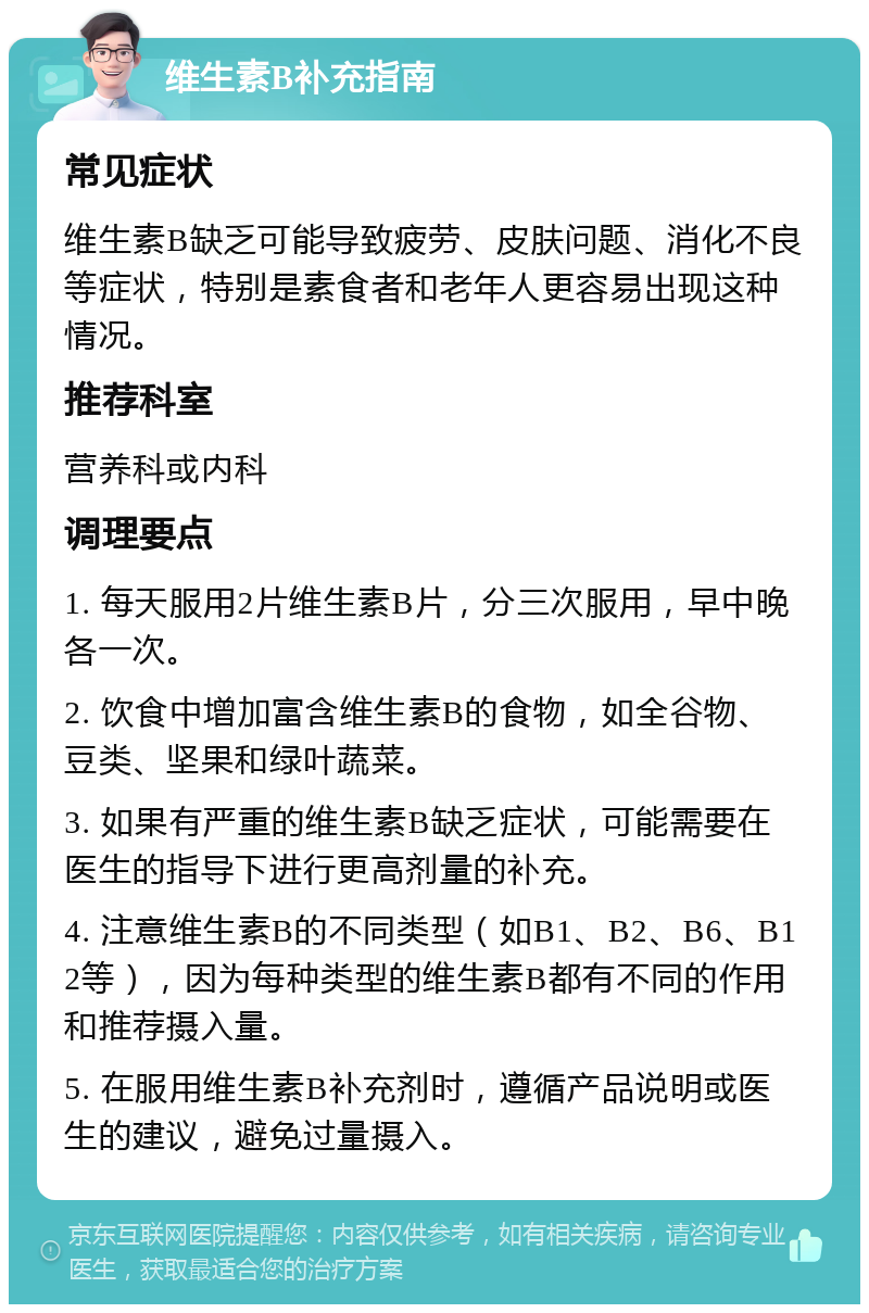 维生素B补充指南 常见症状 维生素B缺乏可能导致疲劳、皮肤问题、消化不良等症状，特别是素食者和老年人更容易出现这种情况。 推荐科室 营养科或内科 调理要点 1. 每天服用2片维生素B片，分三次服用，早中晚各一次。 2. 饮食中增加富含维生素B的食物，如全谷物、豆类、坚果和绿叶蔬菜。 3. 如果有严重的维生素B缺乏症状，可能需要在医生的指导下进行更高剂量的补充。 4. 注意维生素B的不同类型（如B1、B2、B6、B12等），因为每种类型的维生素B都有不同的作用和推荐摄入量。 5. 在服用维生素B补充剂时，遵循产品说明或医生的建议，避免过量摄入。