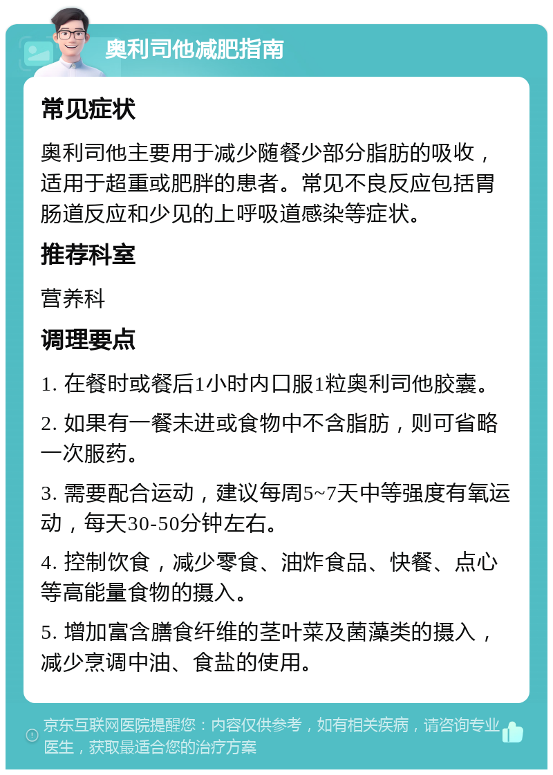 奥利司他减肥指南 常见症状 奥利司他主要用于减少随餐少部分脂肪的吸收，适用于超重或肥胖的患者。常见不良反应包括胃肠道反应和少见的上呼吸道感染等症状。 推荐科室 营养科 调理要点 1. 在餐时或餐后1小时内口服1粒奥利司他胶囊。 2. 如果有一餐未进或食物中不含脂肪，则可省略一次服药。 3. 需要配合运动，建议每周5~7天中等强度有氧运动，每天30-50分钟左右。 4. 控制饮食，减少零食、油炸食品、快餐、点心等高能量食物的摄入。 5. 增加富含膳食纤维的茎叶菜及菌藻类的摄入，减少烹调中油、食盐的使用。