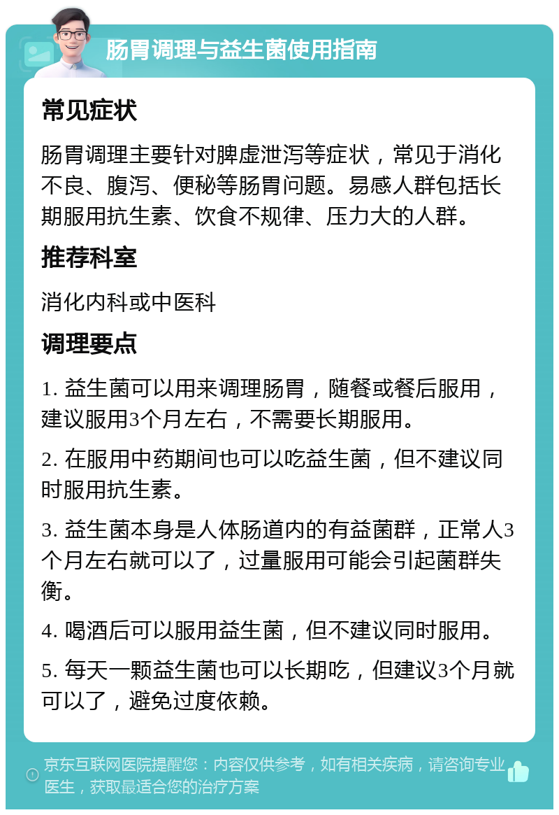 肠胃调理与益生菌使用指南 常见症状 肠胃调理主要针对脾虚泄泻等症状，常见于消化不良、腹泻、便秘等肠胃问题。易感人群包括长期服用抗生素、饮食不规律、压力大的人群。 推荐科室 消化内科或中医科 调理要点 1. 益生菌可以用来调理肠胃，随餐或餐后服用，建议服用3个月左右，不需要长期服用。 2. 在服用中药期间也可以吃益生菌，但不建议同时服用抗生素。 3. 益生菌本身是人体肠道内的有益菌群，正常人3个月左右就可以了，过量服用可能会引起菌群失衡。 4. 喝酒后可以服用益生菌，但不建议同时服用。 5. 每天一颗益生菌也可以长期吃，但建议3个月就可以了，避免过度依赖。