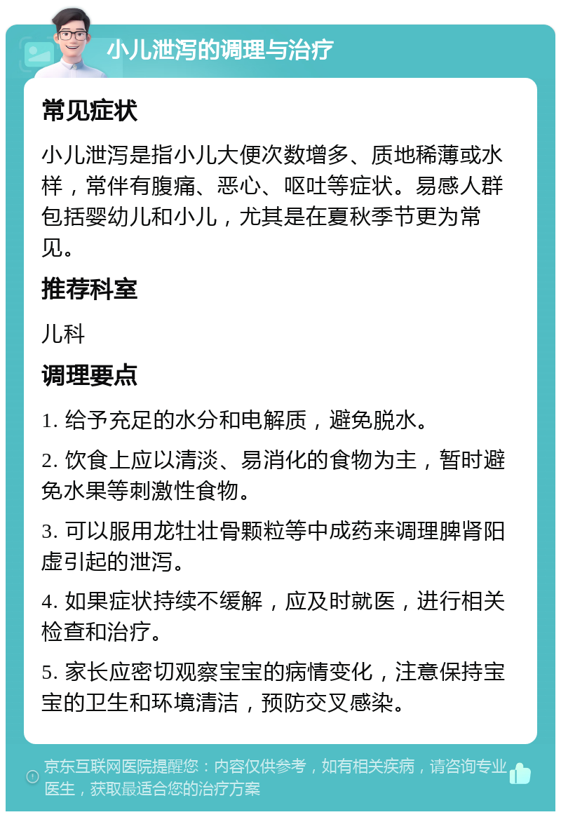 小儿泄泻的调理与治疗 常见症状 小儿泄泻是指小儿大便次数增多、质地稀薄或水样，常伴有腹痛、恶心、呕吐等症状。易感人群包括婴幼儿和小儿，尤其是在夏秋季节更为常见。 推荐科室 儿科 调理要点 1. 给予充足的水分和电解质，避免脱水。 2. 饮食上应以清淡、易消化的食物为主，暂时避免水果等刺激性食物。 3. 可以服用龙牡壮骨颗粒等中成药来调理脾肾阳虚引起的泄泻。 4. 如果症状持续不缓解，应及时就医，进行相关检查和治疗。 5. 家长应密切观察宝宝的病情变化，注意保持宝宝的卫生和环境清洁，预防交叉感染。