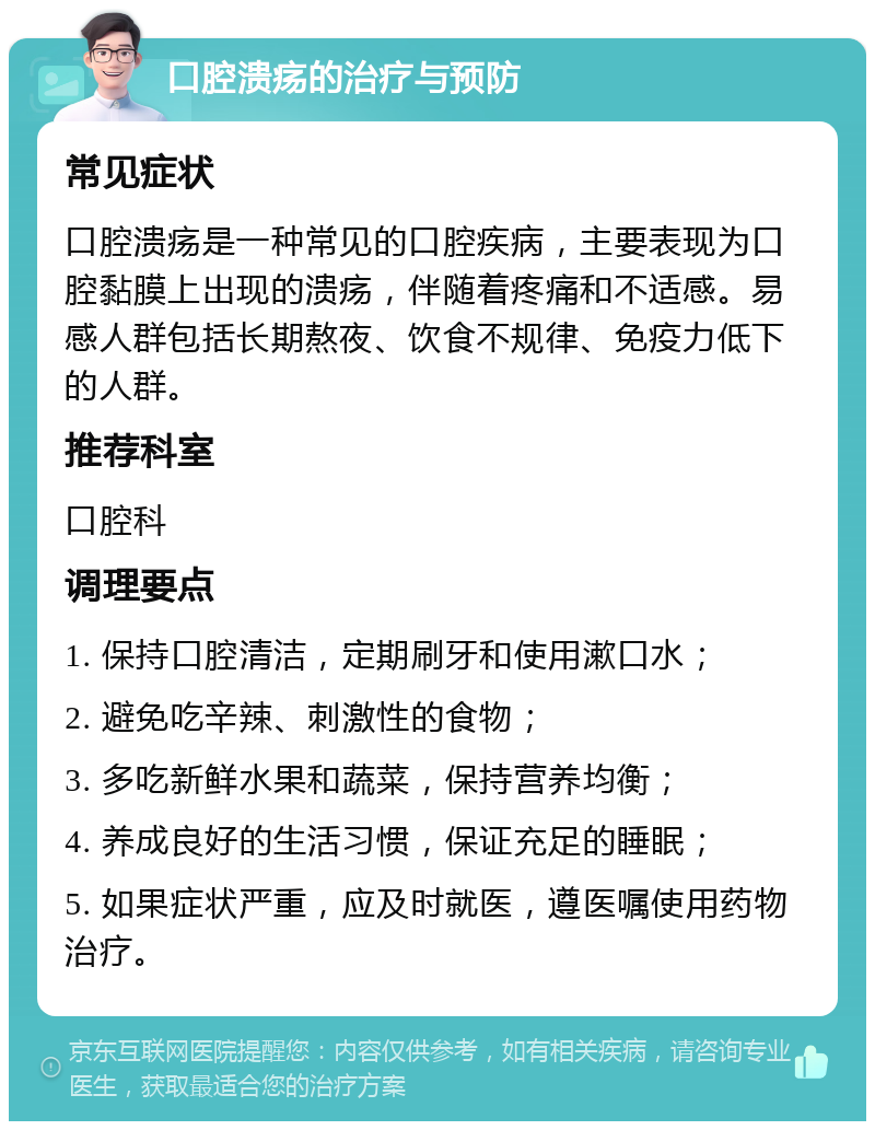 口腔溃疡的治疗与预防 常见症状 口腔溃疡是一种常见的口腔疾病，主要表现为口腔黏膜上出现的溃疡，伴随着疼痛和不适感。易感人群包括长期熬夜、饮食不规律、免疫力低下的人群。 推荐科室 口腔科 调理要点 1. 保持口腔清洁，定期刷牙和使用漱口水； 2. 避免吃辛辣、刺激性的食物； 3. 多吃新鲜水果和蔬菜，保持营养均衡； 4. 养成良好的生活习惯，保证充足的睡眠； 5. 如果症状严重，应及时就医，遵医嘱使用药物治疗。