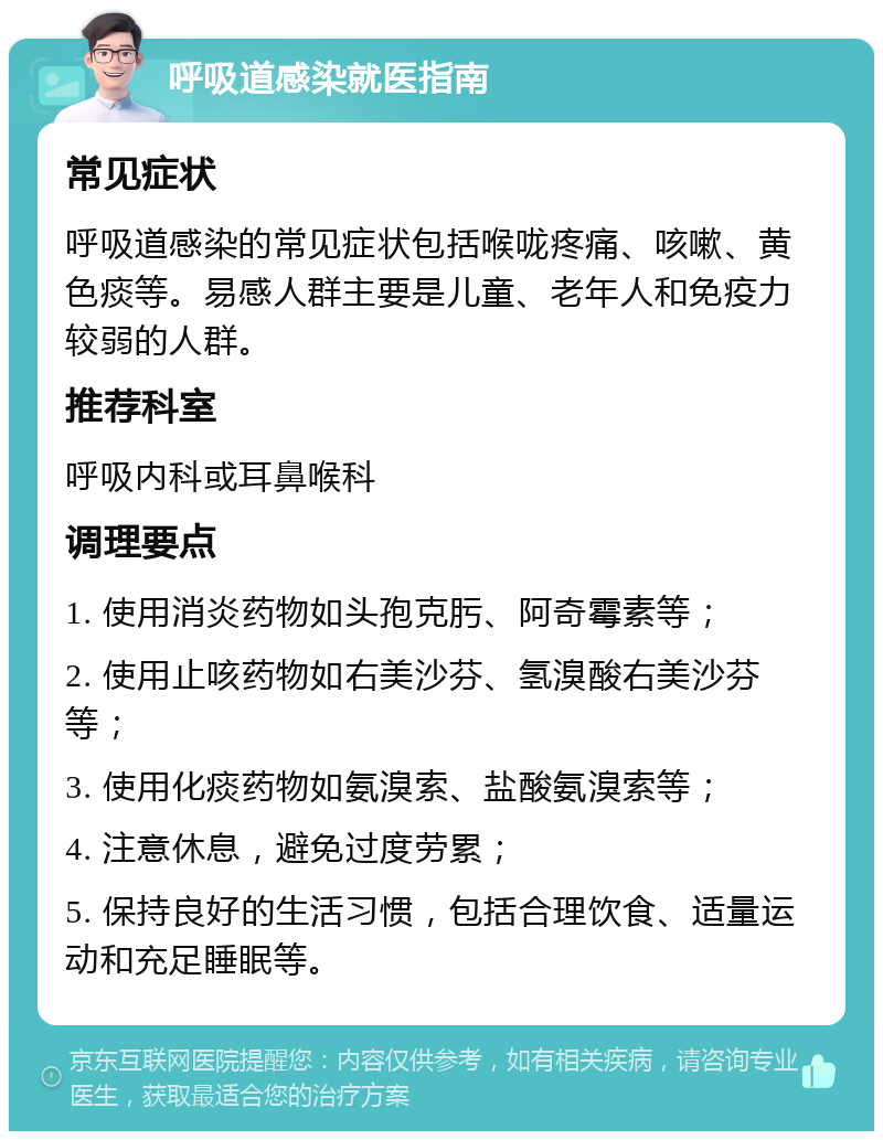 呼吸道感染就医指南 常见症状 呼吸道感染的常见症状包括喉咙疼痛、咳嗽、黄色痰等。易感人群主要是儿童、老年人和免疫力较弱的人群。 推荐科室 呼吸内科或耳鼻喉科 调理要点 1. 使用消炎药物如头孢克肟、阿奇霉素等； 2. 使用止咳药物如右美沙芬、氢溴酸右美沙芬等； 3. 使用化痰药物如氨溴索、盐酸氨溴索等； 4. 注意休息，避免过度劳累； 5. 保持良好的生活习惯，包括合理饮食、适量运动和充足睡眠等。