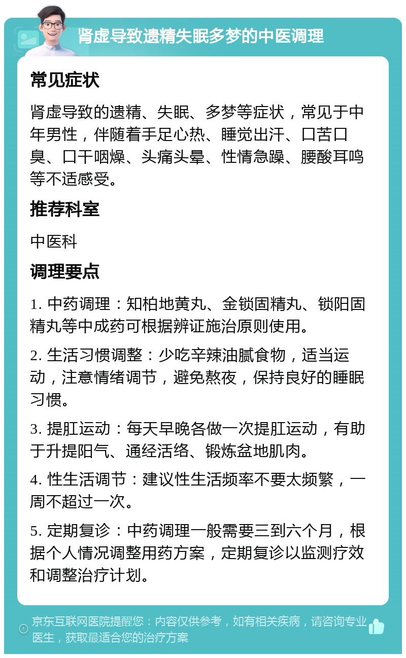 肾虚导致遗精失眠多梦的中医调理 常见症状 肾虚导致的遗精、失眠、多梦等症状，常见于中年男性，伴随着手足心热、睡觉出汗、口苦口臭、口干咽燥、头痛头晕、性情急躁、腰酸耳鸣等不适感受。 推荐科室 中医科 调理要点 1. 中药调理：知柏地黄丸、金锁固精丸、锁阳固精丸等中成药可根据辨证施治原则使用。 2. 生活习惯调整：少吃辛辣油腻食物，适当运动，注意情绪调节，避免熬夜，保持良好的睡眠习惯。 3. 提肛运动：每天早晚各做一次提肛运动，有助于升提阳气、通经活络、锻炼盆地肌肉。 4. 性生活调节：建议性生活频率不要太频繁，一周不超过一次。 5. 定期复诊：中药调理一般需要三到六个月，根据个人情况调整用药方案，定期复诊以监测疗效和调整治疗计划。