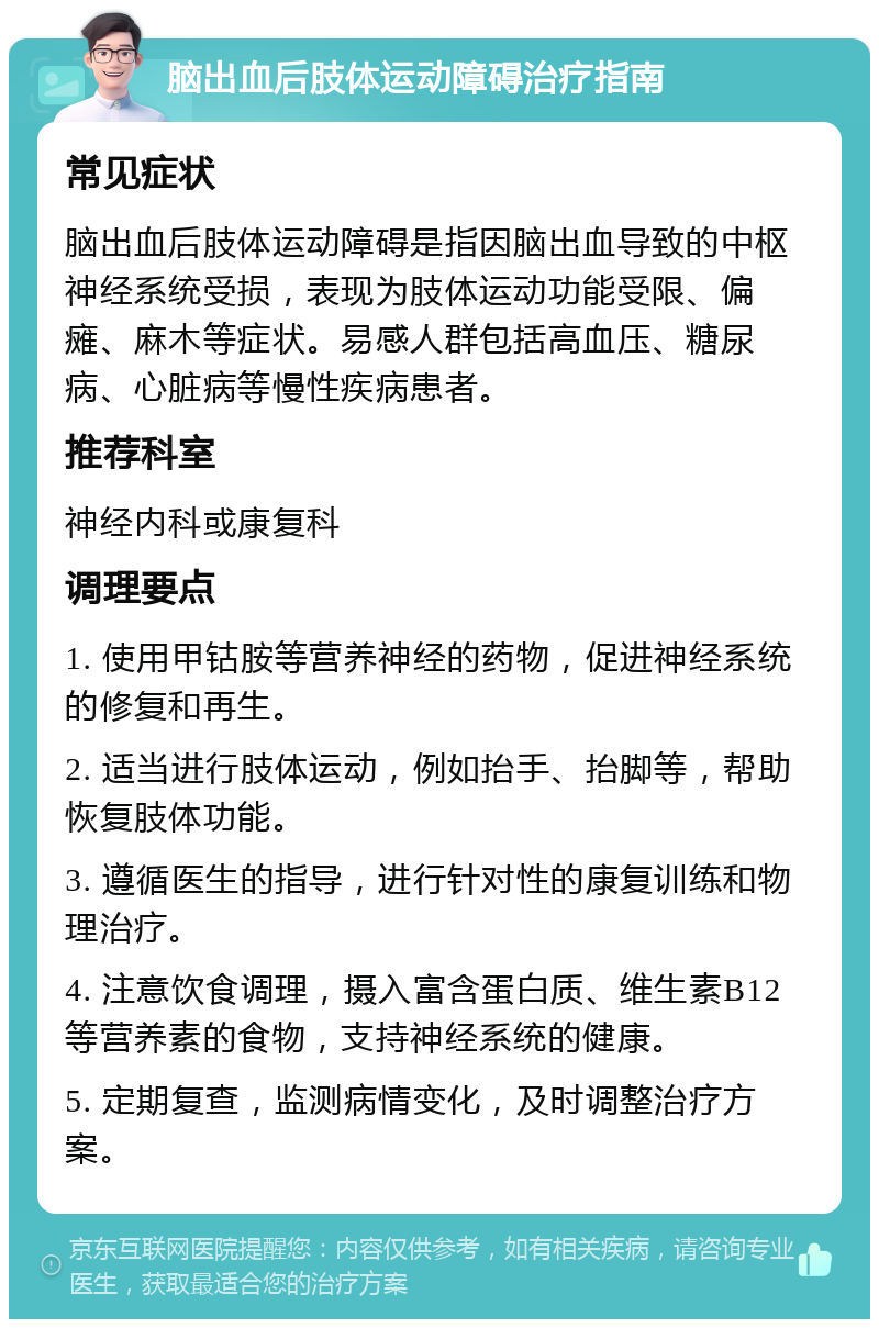 脑出血后肢体运动障碍治疗指南 常见症状 脑出血后肢体运动障碍是指因脑出血导致的中枢神经系统受损，表现为肢体运动功能受限、偏瘫、麻木等症状。易感人群包括高血压、糖尿病、心脏病等慢性疾病患者。 推荐科室 神经内科或康复科 调理要点 1. 使用甲钴胺等营养神经的药物，促进神经系统的修复和再生。 2. 适当进行肢体运动，例如抬手、抬脚等，帮助恢复肢体功能。 3. 遵循医生的指导，进行针对性的康复训练和物理治疗。 4. 注意饮食调理，摄入富含蛋白质、维生素B12等营养素的食物，支持神经系统的健康。 5. 定期复查，监测病情变化，及时调整治疗方案。