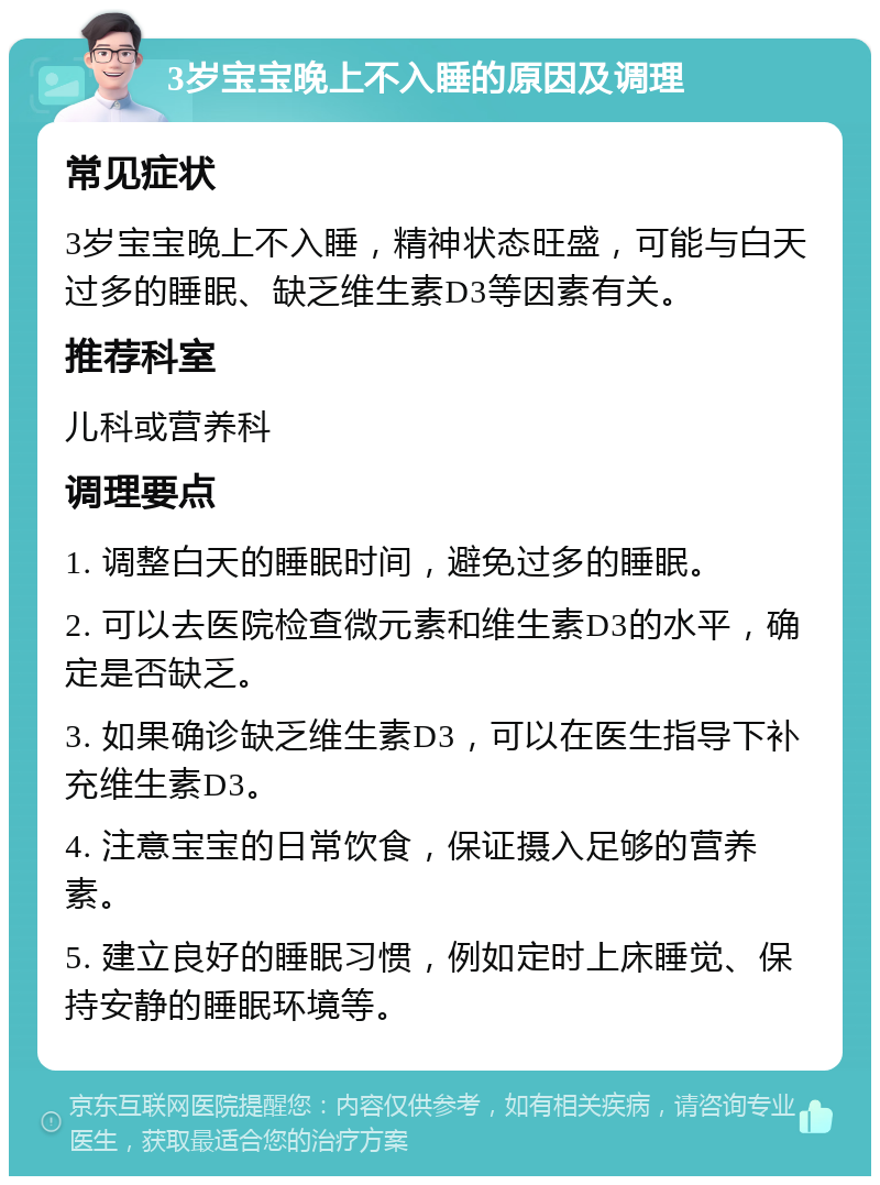 3岁宝宝晚上不入睡的原因及调理 常见症状 3岁宝宝晚上不入睡，精神状态旺盛，可能与白天过多的睡眠、缺乏维生素D3等因素有关。 推荐科室 儿科或营养科 调理要点 1. 调整白天的睡眠时间，避免过多的睡眠。 2. 可以去医院检查微元素和维生素D3的水平，确定是否缺乏。 3. 如果确诊缺乏维生素D3，可以在医生指导下补充维生素D3。 4. 注意宝宝的日常饮食，保证摄入足够的营养素。 5. 建立良好的睡眠习惯，例如定时上床睡觉、保持安静的睡眠环境等。