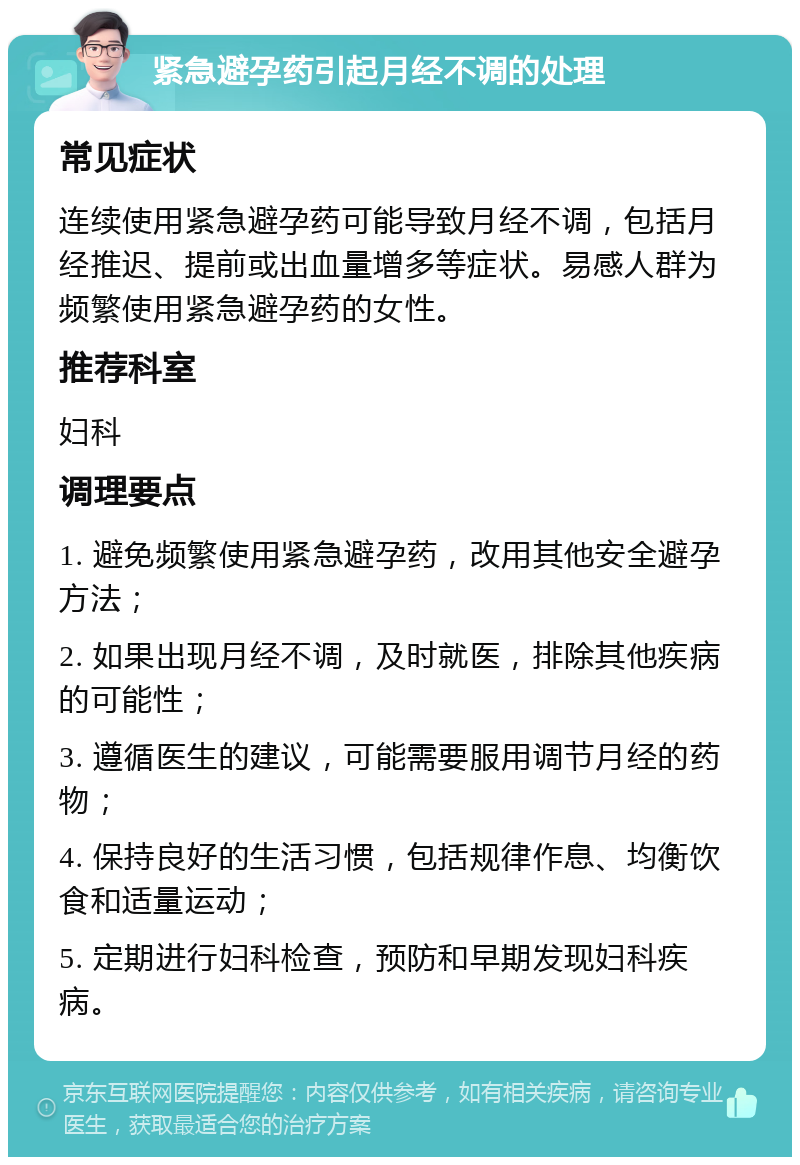 紧急避孕药引起月经不调的处理 常见症状 连续使用紧急避孕药可能导致月经不调，包括月经推迟、提前或出血量增多等症状。易感人群为频繁使用紧急避孕药的女性。 推荐科室 妇科 调理要点 1. 避免频繁使用紧急避孕药，改用其他安全避孕方法； 2. 如果出现月经不调，及时就医，排除其他疾病的可能性； 3. 遵循医生的建议，可能需要服用调节月经的药物； 4. 保持良好的生活习惯，包括规律作息、均衡饮食和适量运动； 5. 定期进行妇科检查，预防和早期发现妇科疾病。