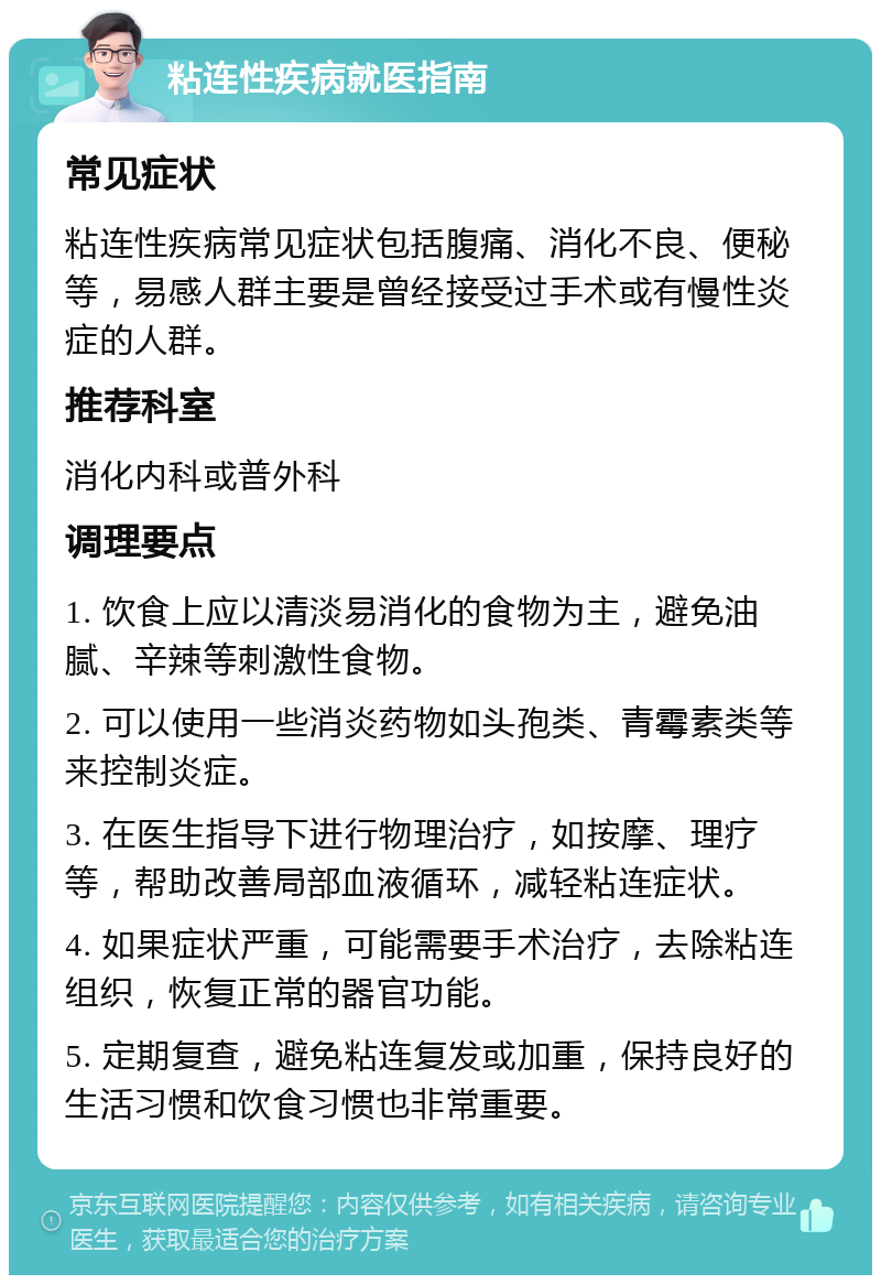 粘连性疾病就医指南 常见症状 粘连性疾病常见症状包括腹痛、消化不良、便秘等，易感人群主要是曾经接受过手术或有慢性炎症的人群。 推荐科室 消化内科或普外科 调理要点 1. 饮食上应以清淡易消化的食物为主，避免油腻、辛辣等刺激性食物。 2. 可以使用一些消炎药物如头孢类、青霉素类等来控制炎症。 3. 在医生指导下进行物理治疗，如按摩、理疗等，帮助改善局部血液循环，减轻粘连症状。 4. 如果症状严重，可能需要手术治疗，去除粘连组织，恢复正常的器官功能。 5. 定期复查，避免粘连复发或加重，保持良好的生活习惯和饮食习惯也非常重要。