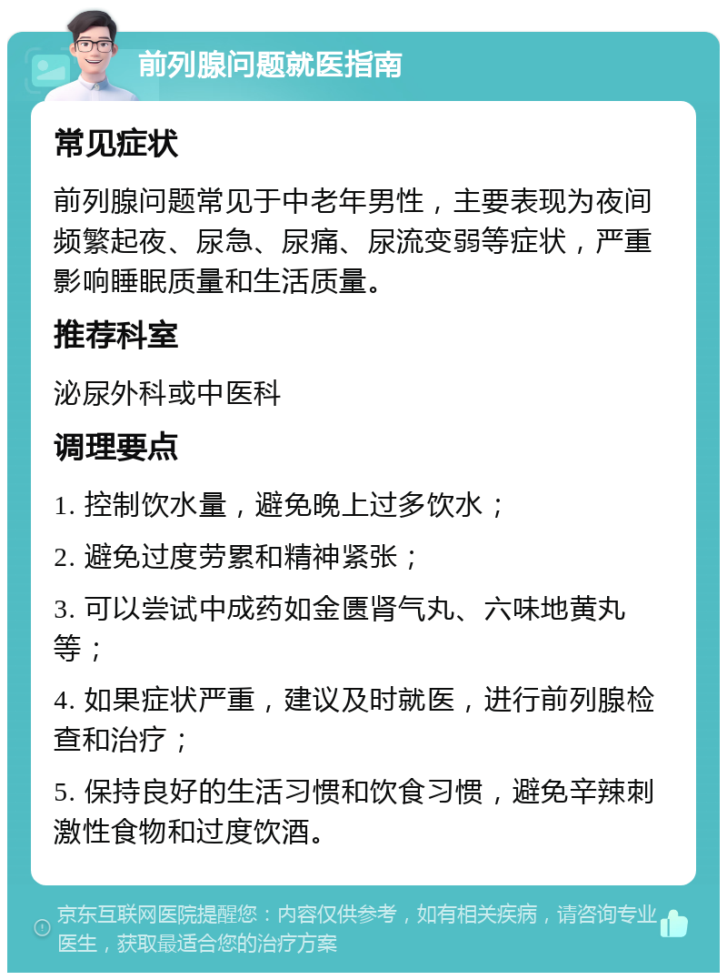 前列腺问题就医指南 常见症状 前列腺问题常见于中老年男性，主要表现为夜间频繁起夜、尿急、尿痛、尿流变弱等症状，严重影响睡眠质量和生活质量。 推荐科室 泌尿外科或中医科 调理要点 1. 控制饮水量，避免晚上过多饮水； 2. 避免过度劳累和精神紧张； 3. 可以尝试中成药如金匮肾气丸、六味地黄丸等； 4. 如果症状严重，建议及时就医，进行前列腺检查和治疗； 5. 保持良好的生活习惯和饮食习惯，避免辛辣刺激性食物和过度饮酒。