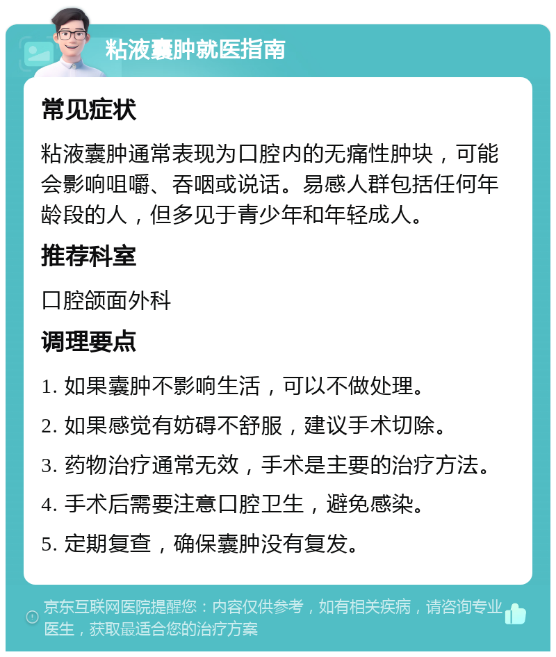 粘液囊肿就医指南 常见症状 粘液囊肿通常表现为口腔内的无痛性肿块，可能会影响咀嚼、吞咽或说话。易感人群包括任何年龄段的人，但多见于青少年和年轻成人。 推荐科室 口腔颌面外科 调理要点 1. 如果囊肿不影响生活，可以不做处理。 2. 如果感觉有妨碍不舒服，建议手术切除。 3. 药物治疗通常无效，手术是主要的治疗方法。 4. 手术后需要注意口腔卫生，避免感染。 5. 定期复查，确保囊肿没有复发。