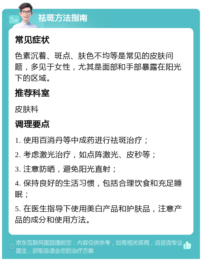 祛斑方法指南 常见症状 色素沉着、斑点、肤色不均等是常见的皮肤问题，多见于女性，尤其是面部和手部暴露在阳光下的区域。 推荐科室 皮肤科 调理要点 1. 使用百消丹等中成药进行祛斑治疗； 2. 考虑激光治疗，如点阵激光、皮秒等； 3. 注意防晒，避免阳光直射； 4. 保持良好的生活习惯，包括合理饮食和充足睡眠； 5. 在医生指导下使用美白产品和护肤品，注意产品的成分和使用方法。