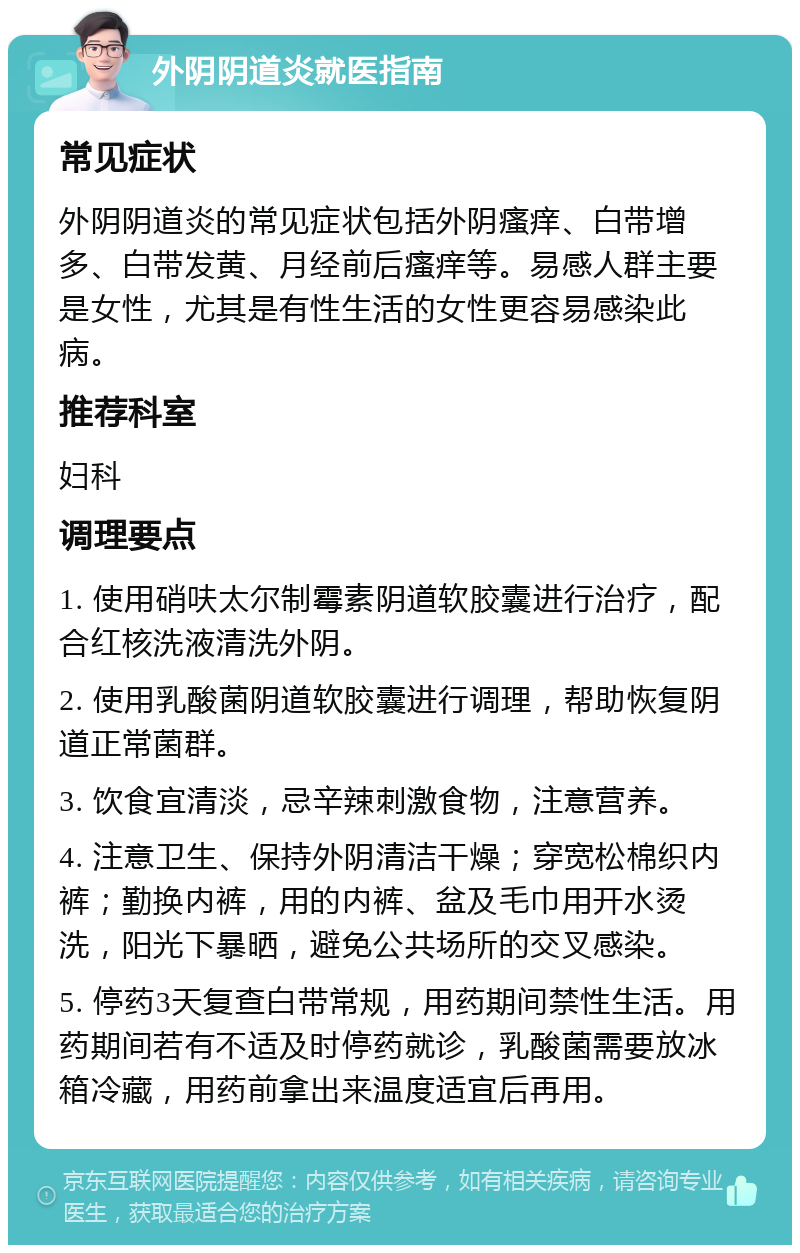 外阴阴道炎就医指南 常见症状 外阴阴道炎的常见症状包括外阴瘙痒、白带增多、白带发黄、月经前后瘙痒等。易感人群主要是女性，尤其是有性生活的女性更容易感染此病。 推荐科室 妇科 调理要点 1. 使用硝呋太尔制霉素阴道软胶囊进行治疗，配合红核洗液清洗外阴。 2. 使用乳酸菌阴道软胶囊进行调理，帮助恢复阴道正常菌群。 3. 饮食宜清淡，忌辛辣刺激食物，注意营养。 4. 注意卫生、保持外阴清洁干燥；穿宽松棉织内裤；勤换内裤，用的内裤、盆及毛巾用开水烫洗，阳光下暴晒，避免公共场所的交叉感染。 5. 停药3天复查白带常规，用药期间禁性生活。用药期间若有不适及时停药就诊，乳酸菌需要放冰箱冷藏，用药前拿出来温度适宜后再用。