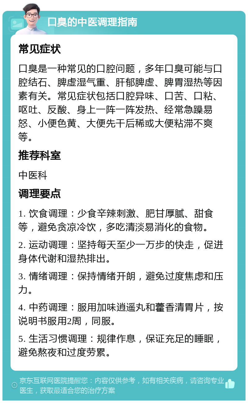 口臭的中医调理指南 常见症状 口臭是一种常见的口腔问题，多年口臭可能与口腔结石、脾虚湿气重、肝郁脾虚、脾胃湿热等因素有关。常见症状包括口腔异味、口苦、口粘、呕吐、反酸、身上一阵一阵发热、经常急躁易怒、小便色黄、大便先干后稀或大便粘滞不爽等。 推荐科室 中医科 调理要点 1. 饮食调理：少食辛辣刺激、肥甘厚腻、甜食等，避免贪凉冷饮，多吃清淡易消化的食物。 2. 运动调理：坚持每天至少一万步的快走，促进身体代谢和湿热排出。 3. 情绪调理：保持情绪开朗，避免过度焦虑和压力。 4. 中药调理：服用加味逍遥丸和藿香清胃片，按说明书服用2周，同服。 5. 生活习惯调理：规律作息，保证充足的睡眠，避免熬夜和过度劳累。