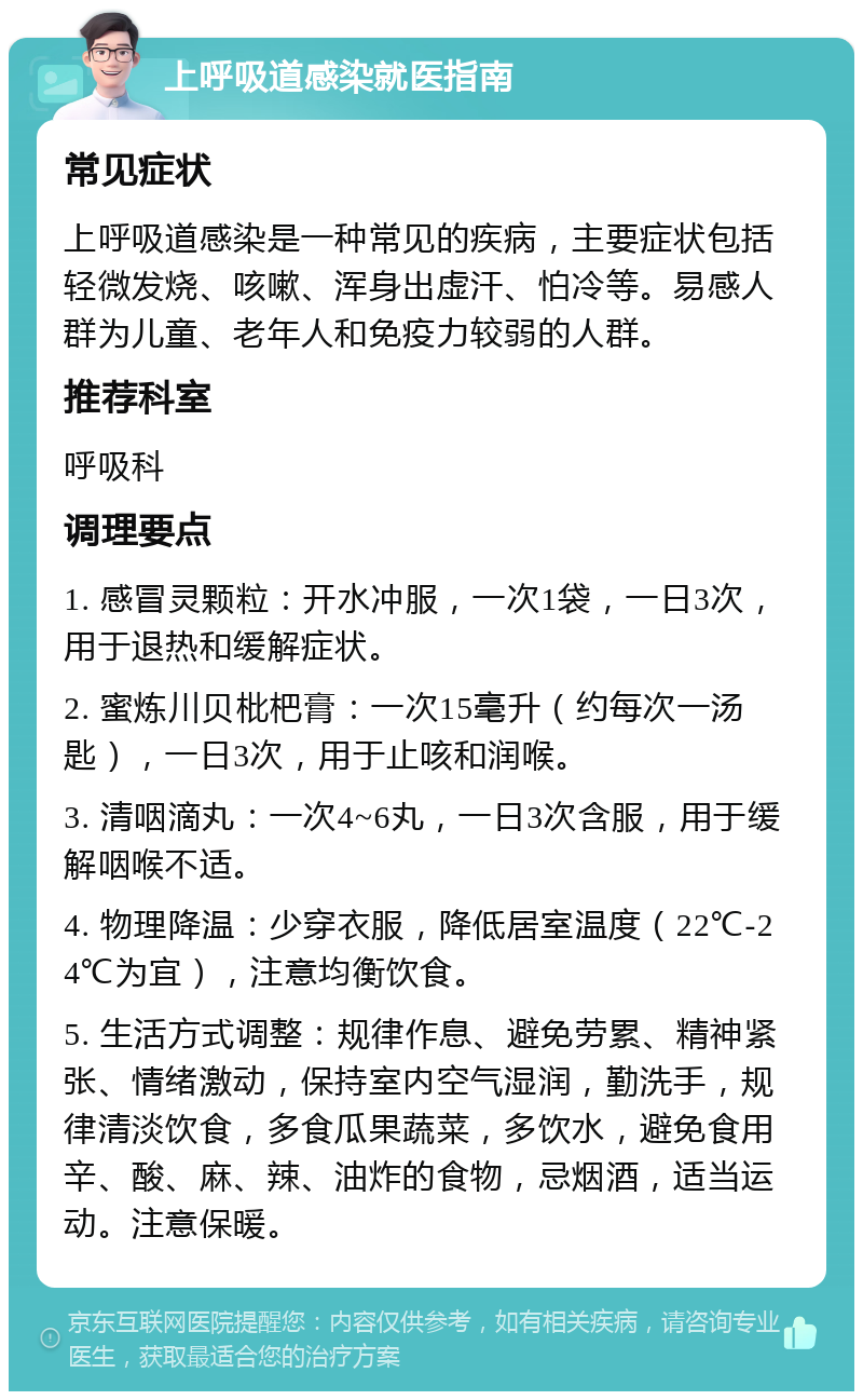 上呼吸道感染就医指南 常见症状 上呼吸道感染是一种常见的疾病，主要症状包括轻微发烧、咳嗽、浑身出虚汗、怕冷等。易感人群为儿童、老年人和免疫力较弱的人群。 推荐科室 呼吸科 调理要点 1. 感冒灵颗粒：开水冲服，一次1袋，一日3次，用于退热和缓解症状。 2. 蜜炼川贝枇杷膏：一次15毫升（约每次一汤匙），一日3次，用于止咳和润喉。 3. 清咽滴丸：一次4~6丸，一日3次含服，用于缓解咽喉不适。 4. 物理降温：少穿衣服，降低居室温度（22℃-24℃为宜），注意均衡饮食。 5. 生活方式调整：规律作息、避免劳累、精神紧张、情绪激动，保持室内空气湿润，勤洗手，规律清淡饮食，多食瓜果蔬菜，多饮水，避免食用辛、酸、麻、辣、油炸的食物，忌烟酒，适当运动。注意保暖。