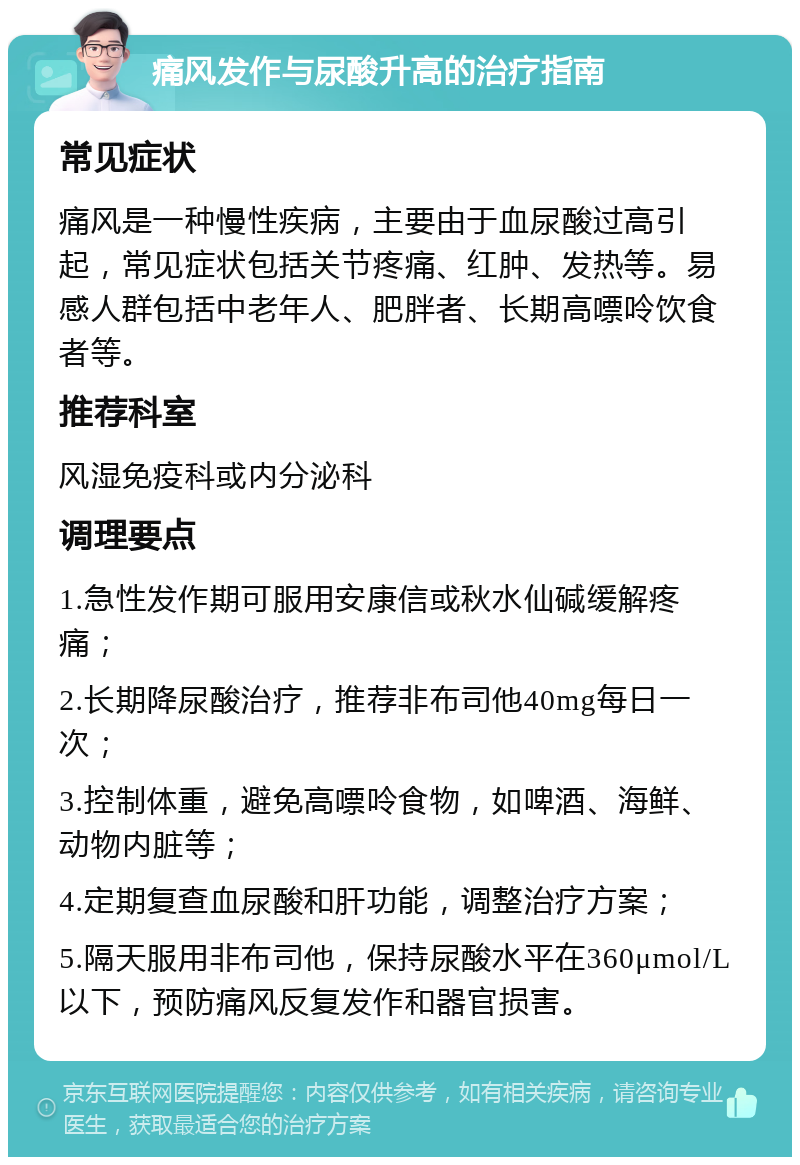 痛风发作与尿酸升高的治疗指南 常见症状 痛风是一种慢性疾病，主要由于血尿酸过高引起，常见症状包括关节疼痛、红肿、发热等。易感人群包括中老年人、肥胖者、长期高嘌呤饮食者等。 推荐科室 风湿免疫科或内分泌科 调理要点 1.急性发作期可服用安康信或秋水仙碱缓解疼痛； 2.长期降尿酸治疗，推荐非布司他40mg每日一次； 3.控制体重，避免高嘌呤食物，如啤酒、海鲜、动物内脏等； 4.定期复查血尿酸和肝功能，调整治疗方案； 5.隔天服用非布司他，保持尿酸水平在360μmol/L以下，预防痛风反复发作和器官损害。