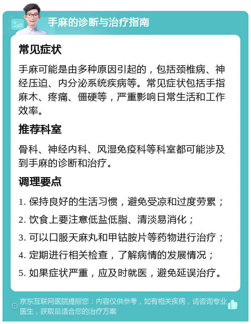 手麻的诊断与治疗指南 常见症状 手麻可能是由多种原因引起的，包括颈椎病、神经压迫、内分泌系统疾病等。常见症状包括手指麻木、疼痛、僵硬等，严重影响日常生活和工作效率。 推荐科室 骨科、神经内科、风湿免疫科等科室都可能涉及到手麻的诊断和治疗。 调理要点 1. 保持良好的生活习惯，避免受凉和过度劳累； 2. 饮食上要注意低盐低脂、清淡易消化； 3. 可以口服天麻丸和甲钴胺片等药物进行治疗； 4. 定期进行相关检查，了解病情的发展情况； 5. 如果症状严重，应及时就医，避免延误治疗。