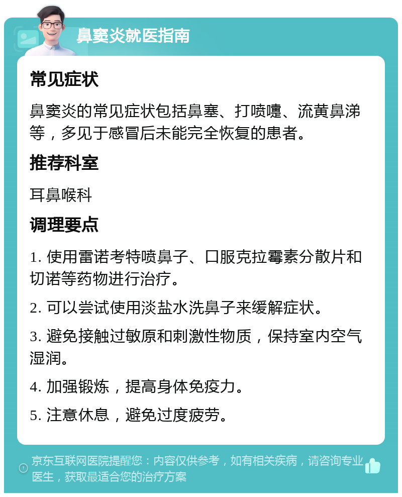 鼻窦炎就医指南 常见症状 鼻窦炎的常见症状包括鼻塞、打喷嚏、流黄鼻涕等，多见于感冒后未能完全恢复的患者。 推荐科室 耳鼻喉科 调理要点 1. 使用雷诺考特喷鼻子、口服克拉霉素分散片和切诺等药物进行治疗。 2. 可以尝试使用淡盐水洗鼻子来缓解症状。 3. 避免接触过敏原和刺激性物质，保持室内空气湿润。 4. 加强锻炼，提高身体免疫力。 5. 注意休息，避免过度疲劳。