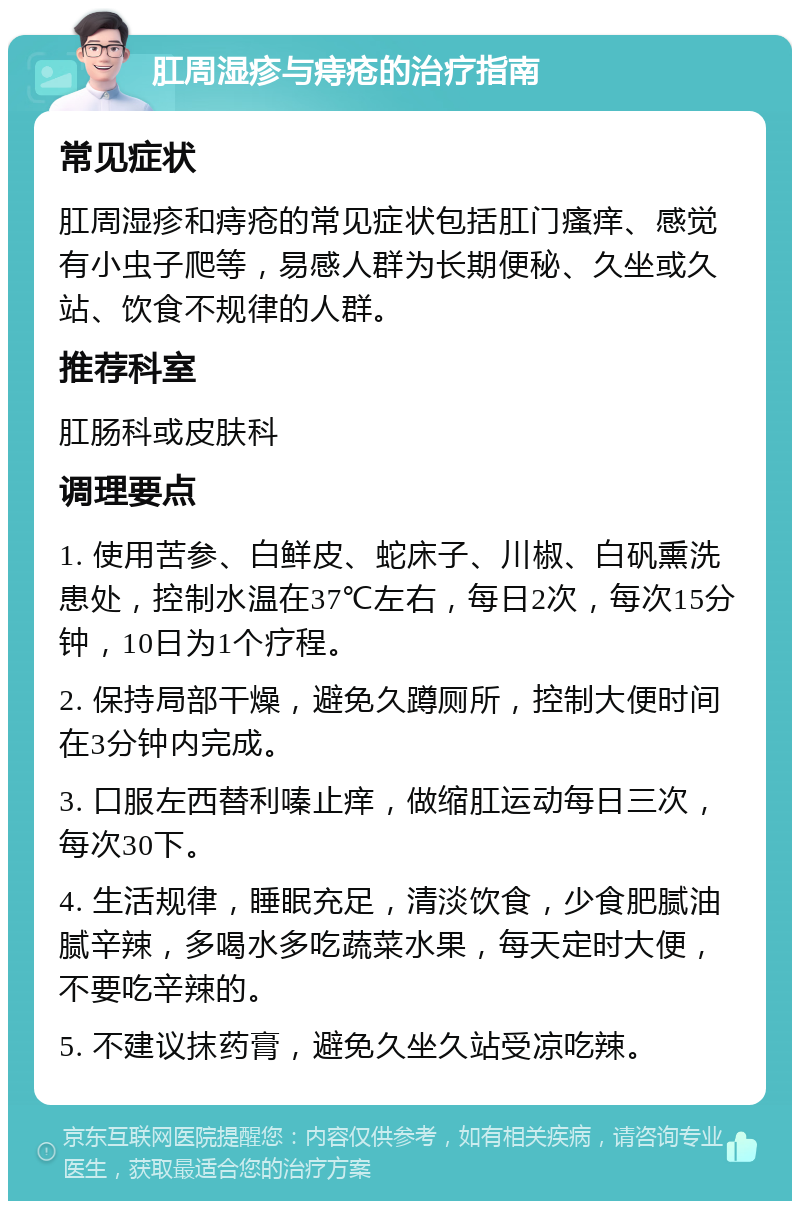 肛周湿疹与痔疮的治疗指南 常见症状 肛周湿疹和痔疮的常见症状包括肛门瘙痒、感觉有小虫子爬等，易感人群为长期便秘、久坐或久站、饮食不规律的人群。 推荐科室 肛肠科或皮肤科 调理要点 1. 使用苦参、白鲜皮、蛇床子、川椒、白矾熏洗患处，控制水温在37℃左右，每日2次，每次15分钟，10日为1个疗程。 2. 保持局部干燥，避免久蹲厕所，控制大便时间在3分钟内完成。 3. 口服左西替利嗪止痒，做缩肛运动每日三次，每次30下。 4. 生活规律，睡眠充足，清淡饮食，少食肥腻油腻辛辣，多喝水多吃蔬菜水果，每天定时大便，不要吃辛辣的。 5. 不建议抹药膏，避免久坐久站受凉吃辣。