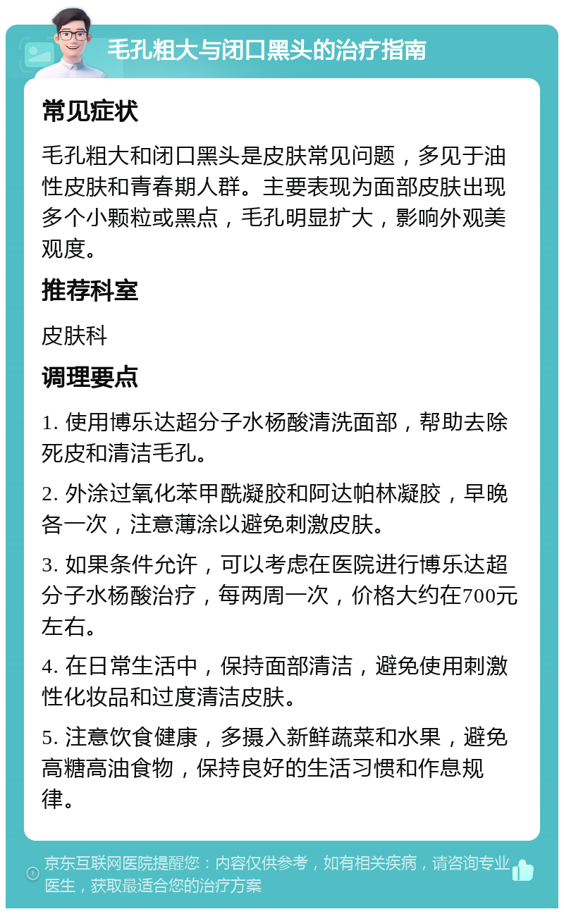 毛孔粗大与闭口黑头的治疗指南 常见症状 毛孔粗大和闭口黑头是皮肤常见问题，多见于油性皮肤和青春期人群。主要表现为面部皮肤出现多个小颗粒或黑点，毛孔明显扩大，影响外观美观度。 推荐科室 皮肤科 调理要点 1. 使用博乐达超分子水杨酸清洗面部，帮助去除死皮和清洁毛孔。 2. 外涂过氧化苯甲酰凝胶和阿达帕林凝胶，早晚各一次，注意薄涂以避免刺激皮肤。 3. 如果条件允许，可以考虑在医院进行博乐达超分子水杨酸治疗，每两周一次，价格大约在700元左右。 4. 在日常生活中，保持面部清洁，避免使用刺激性化妆品和过度清洁皮肤。 5. 注意饮食健康，多摄入新鲜蔬菜和水果，避免高糖高油食物，保持良好的生活习惯和作息规律。