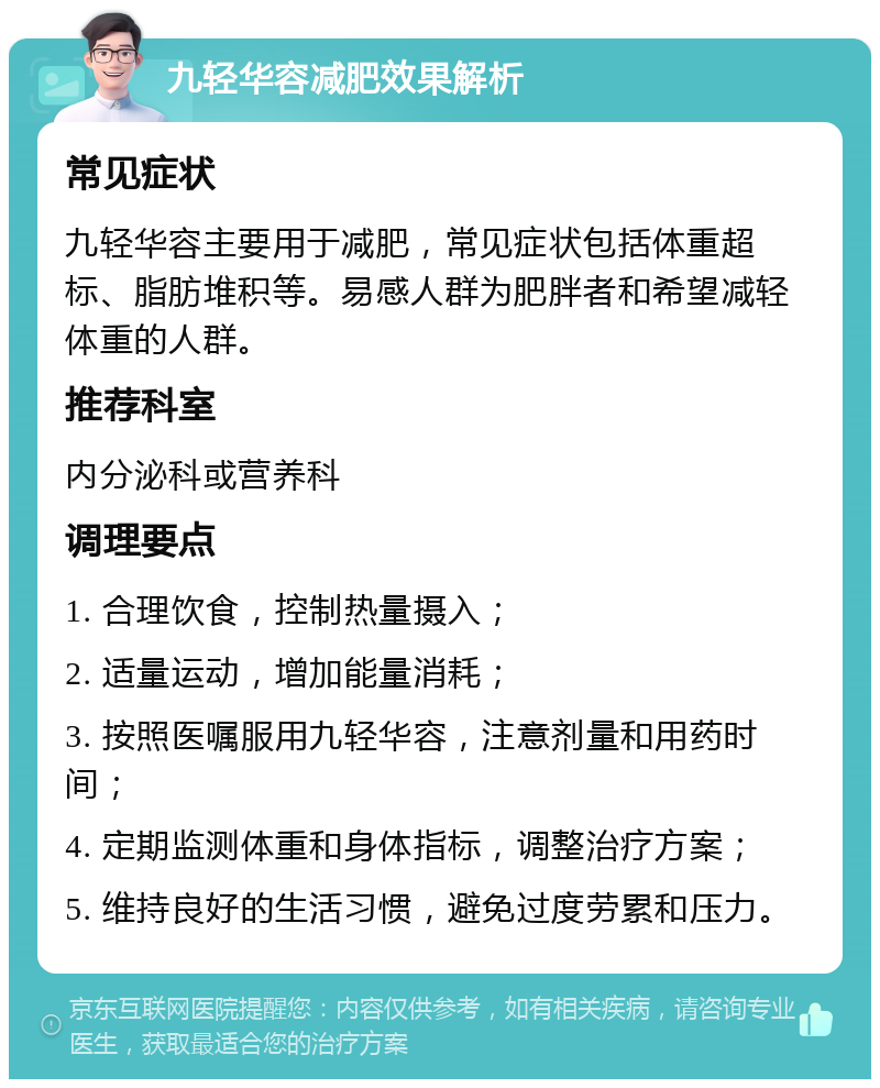 九轻华容减肥效果解析 常见症状 九轻华容主要用于减肥，常见症状包括体重超标、脂肪堆积等。易感人群为肥胖者和希望减轻体重的人群。 推荐科室 内分泌科或营养科 调理要点 1. 合理饮食，控制热量摄入； 2. 适量运动，增加能量消耗； 3. 按照医嘱服用九轻华容，注意剂量和用药时间； 4. 定期监测体重和身体指标，调整治疗方案； 5. 维持良好的生活习惯，避免过度劳累和压力。