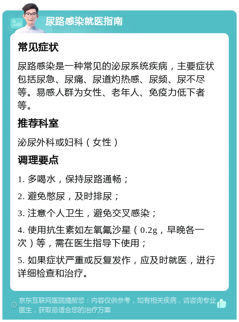 尿路感染就医指南 常见症状 尿路感染是一种常见的泌尿系统疾病，主要症状包括尿急、尿痛、尿道灼热感、尿频、尿不尽等。易感人群为女性、老年人、免疫力低下者等。 推荐科室 泌尿外科或妇科（女性） 调理要点 1. 多喝水，保持尿路通畅； 2. 避免憋尿，及时排尿； 3. 注意个人卫生，避免交叉感染； 4. 使用抗生素如左氧氟沙星（0.2g，早晚各一次）等，需在医生指导下使用； 5. 如果症状严重或反复发作，应及时就医，进行详细检查和治疗。