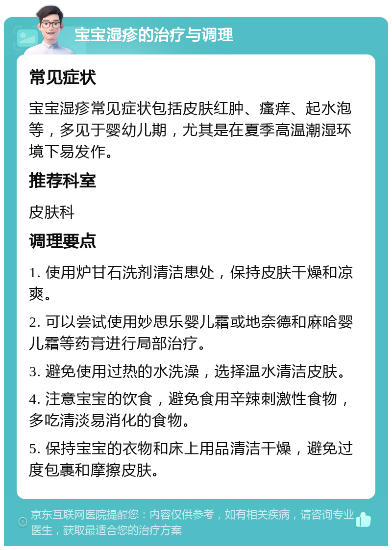 宝宝湿疹的治疗与调理 常见症状 宝宝湿疹常见症状包括皮肤红肿、瘙痒、起水泡等，多见于婴幼儿期，尤其是在夏季高温潮湿环境下易发作。 推荐科室 皮肤科 调理要点 1. 使用炉甘石洗剂清洁患处，保持皮肤干燥和凉爽。 2. 可以尝试使用妙思乐婴儿霜或地奈德和麻哈婴儿霜等药膏进行局部治疗。 3. 避免使用过热的水洗澡，选择温水清洁皮肤。 4. 注意宝宝的饮食，避免食用辛辣刺激性食物，多吃清淡易消化的食物。 5. 保持宝宝的衣物和床上用品清洁干燥，避免过度包裹和摩擦皮肤。