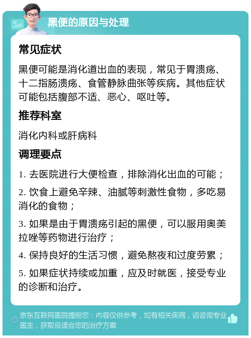 黑便的原因与处理 常见症状 黑便可能是消化道出血的表现，常见于胃溃疡、十二指肠溃疡、食管静脉曲张等疾病。其他症状可能包括腹部不适、恶心、呕吐等。 推荐科室 消化内科或肝病科 调理要点 1. 去医院进行大便检查，排除消化出血的可能； 2. 饮食上避免辛辣、油腻等刺激性食物，多吃易消化的食物； 3. 如果是由于胃溃疡引起的黑便，可以服用奥美拉唑等药物进行治疗； 4. 保持良好的生活习惯，避免熬夜和过度劳累； 5. 如果症状持续或加重，应及时就医，接受专业的诊断和治疗。