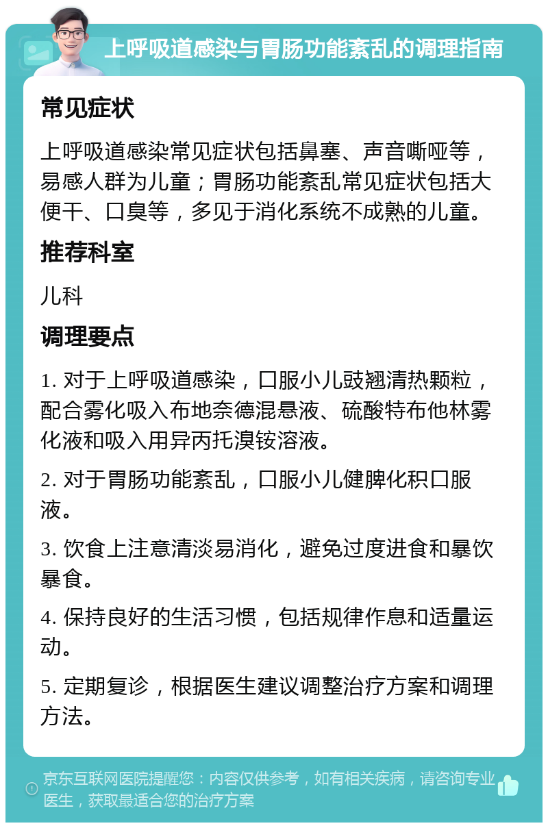 上呼吸道感染与胃肠功能紊乱的调理指南 常见症状 上呼吸道感染常见症状包括鼻塞、声音嘶哑等，易感人群为儿童；胃肠功能紊乱常见症状包括大便干、口臭等，多见于消化系统不成熟的儿童。 推荐科室 儿科 调理要点 1. 对于上呼吸道感染，口服小儿豉翘清热颗粒，配合雾化吸入布地奈德混悬液、硫酸特布他林雾化液和吸入用异丙托溴铵溶液。 2. 对于胃肠功能紊乱，口服小儿健脾化积口服液。 3. 饮食上注意清淡易消化，避免过度进食和暴饮暴食。 4. 保持良好的生活习惯，包括规律作息和适量运动。 5. 定期复诊，根据医生建议调整治疗方案和调理方法。