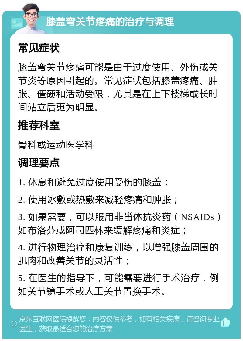 膝盖弯关节疼痛的治疗与调理 常见症状 膝盖弯关节疼痛可能是由于过度使用、外伤或关节炎等原因引起的。常见症状包括膝盖疼痛、肿胀、僵硬和活动受限，尤其是在上下楼梯或长时间站立后更为明显。 推荐科室 骨科或运动医学科 调理要点 1. 休息和避免过度使用受伤的膝盖； 2. 使用冰敷或热敷来减轻疼痛和肿胀； 3. 如果需要，可以服用非甾体抗炎药（NSAIDs）如布洛芬或阿司匹林来缓解疼痛和炎症； 4. 进行物理治疗和康复训练，以增强膝盖周围的肌肉和改善关节的灵活性； 5. 在医生的指导下，可能需要进行手术治疗，例如关节镜手术或人工关节置换手术。