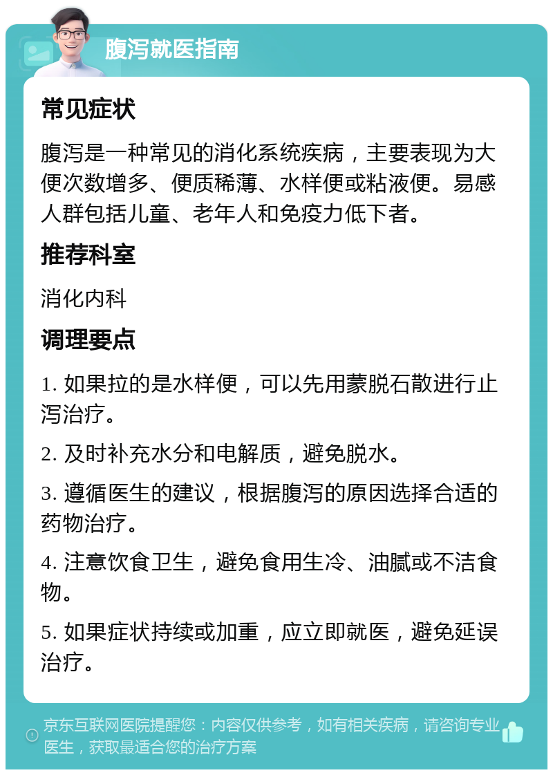 腹泻就医指南 常见症状 腹泻是一种常见的消化系统疾病，主要表现为大便次数增多、便质稀薄、水样便或粘液便。易感人群包括儿童、老年人和免疫力低下者。 推荐科室 消化内科 调理要点 1. 如果拉的是水样便，可以先用蒙脱石散进行止泻治疗。 2. 及时补充水分和电解质，避免脱水。 3. 遵循医生的建议，根据腹泻的原因选择合适的药物治疗。 4. 注意饮食卫生，避免食用生冷、油腻或不洁食物。 5. 如果症状持续或加重，应立即就医，避免延误治疗。