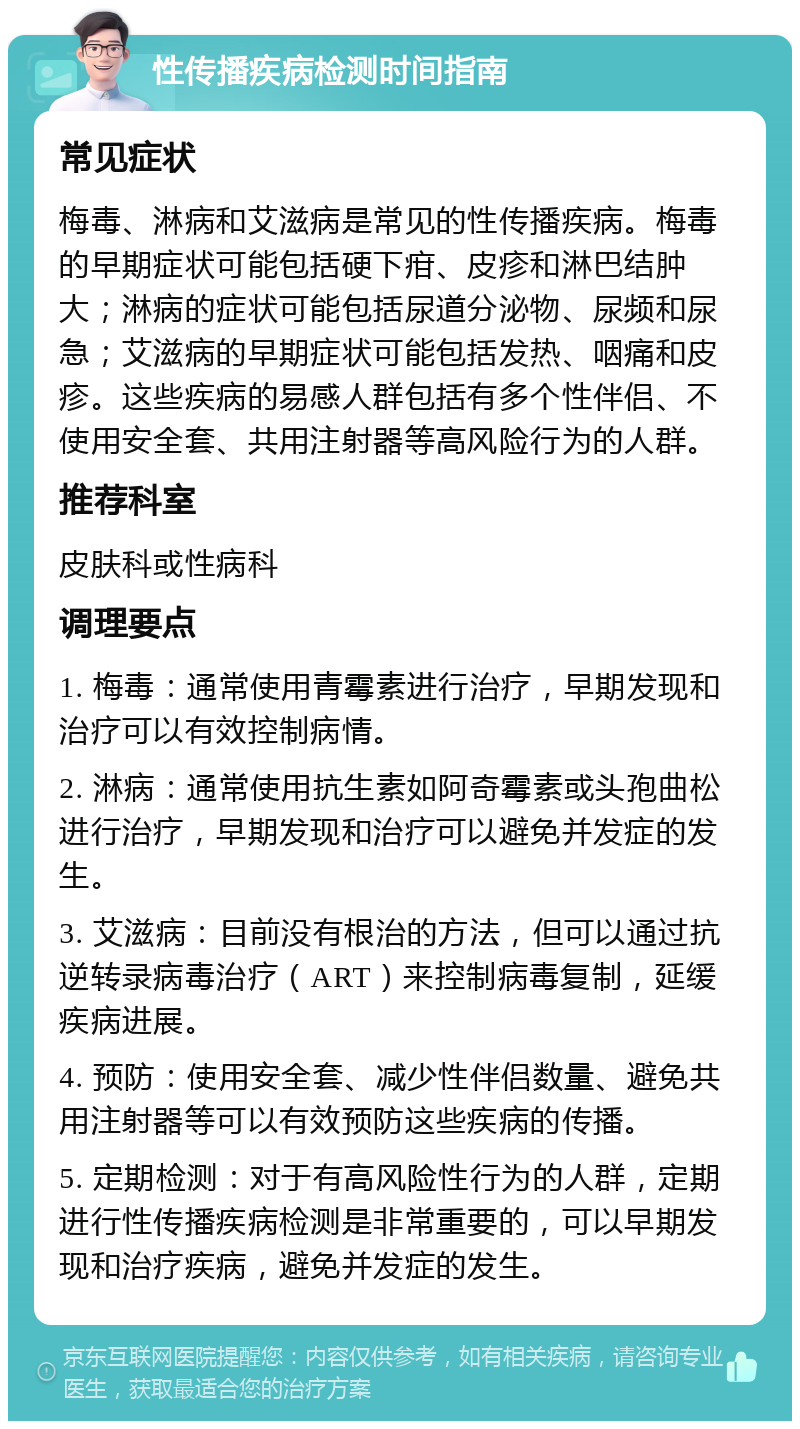 性传播疾病检测时间指南 常见症状 梅毒、淋病和艾滋病是常见的性传播疾病。梅毒的早期症状可能包括硬下疳、皮疹和淋巴结肿大；淋病的症状可能包括尿道分泌物、尿频和尿急；艾滋病的早期症状可能包括发热、咽痛和皮疹。这些疾病的易感人群包括有多个性伴侣、不使用安全套、共用注射器等高风险行为的人群。 推荐科室 皮肤科或性病科 调理要点 1. 梅毒：通常使用青霉素进行治疗，早期发现和治疗可以有效控制病情。 2. 淋病：通常使用抗生素如阿奇霉素或头孢曲松进行治疗，早期发现和治疗可以避免并发症的发生。 3. 艾滋病：目前没有根治的方法，但可以通过抗逆转录病毒治疗（ART）来控制病毒复制，延缓疾病进展。 4. 预防：使用安全套、减少性伴侣数量、避免共用注射器等可以有效预防这些疾病的传播。 5. 定期检测：对于有高风险性行为的人群，定期进行性传播疾病检测是非常重要的，可以早期发现和治疗疾病，避免并发症的发生。