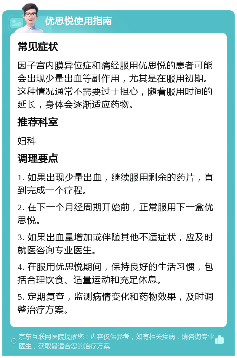 优思悦使用指南 常见症状 因子宫内膜异位症和痛经服用优思悦的患者可能会出现少量出血等副作用，尤其是在服用初期。这种情况通常不需要过于担心，随着服用时间的延长，身体会逐渐适应药物。 推荐科室 妇科 调理要点 1. 如果出现少量出血，继续服用剩余的药片，直到完成一个疗程。 2. 在下一个月经周期开始前，正常服用下一盒优思悦。 3. 如果出血量增加或伴随其他不适症状，应及时就医咨询专业医生。 4. 在服用优思悦期间，保持良好的生活习惯，包括合理饮食、适量运动和充足休息。 5. 定期复查，监测病情变化和药物效果，及时调整治疗方案。