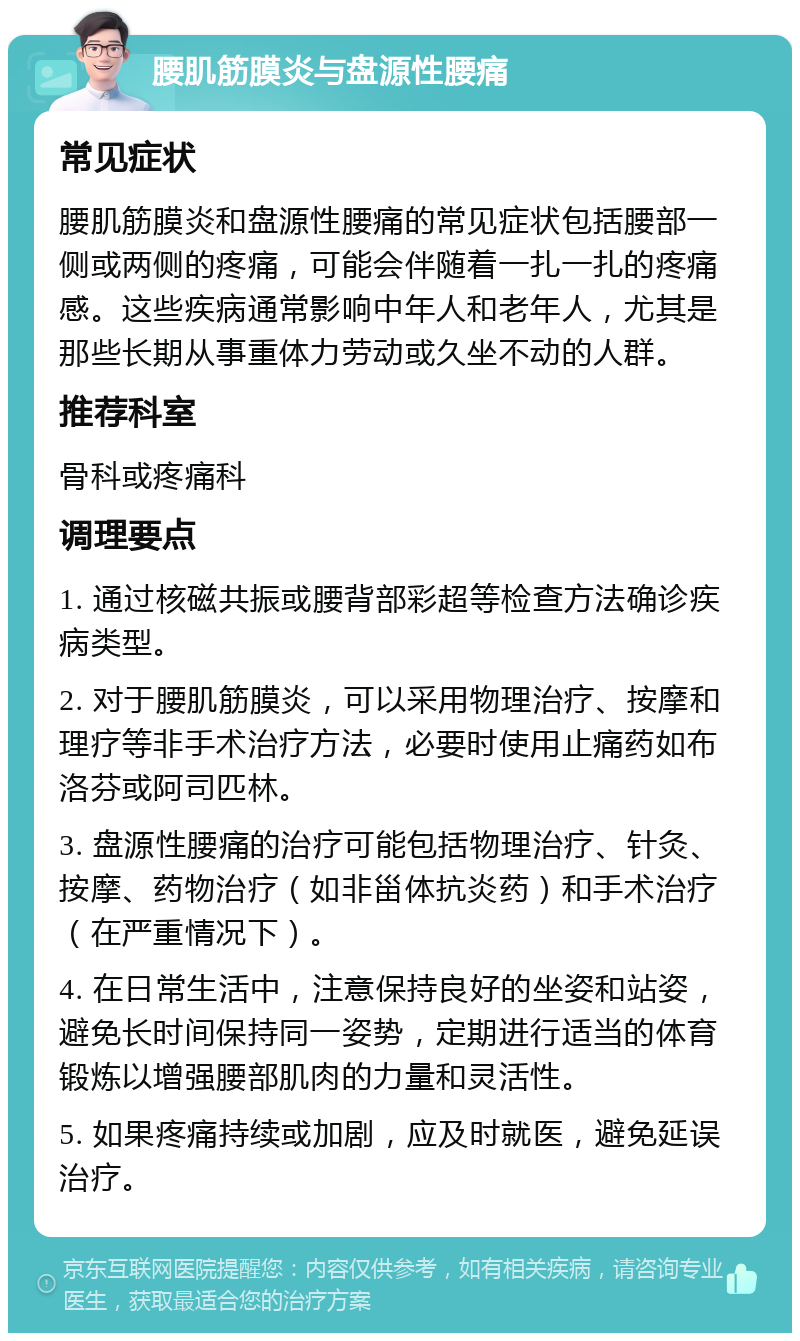 腰肌筋膜炎与盘源性腰痛 常见症状 腰肌筋膜炎和盘源性腰痛的常见症状包括腰部一侧或两侧的疼痛，可能会伴随着一扎一扎的疼痛感。这些疾病通常影响中年人和老年人，尤其是那些长期从事重体力劳动或久坐不动的人群。 推荐科室 骨科或疼痛科 调理要点 1. 通过核磁共振或腰背部彩超等检查方法确诊疾病类型。 2. 对于腰肌筋膜炎，可以采用物理治疗、按摩和理疗等非手术治疗方法，必要时使用止痛药如布洛芬或阿司匹林。 3. 盘源性腰痛的治疗可能包括物理治疗、针灸、按摩、药物治疗（如非甾体抗炎药）和手术治疗（在严重情况下）。 4. 在日常生活中，注意保持良好的坐姿和站姿，避免长时间保持同一姿势，定期进行适当的体育锻炼以增强腰部肌肉的力量和灵活性。 5. 如果疼痛持续或加剧，应及时就医，避免延误治疗。