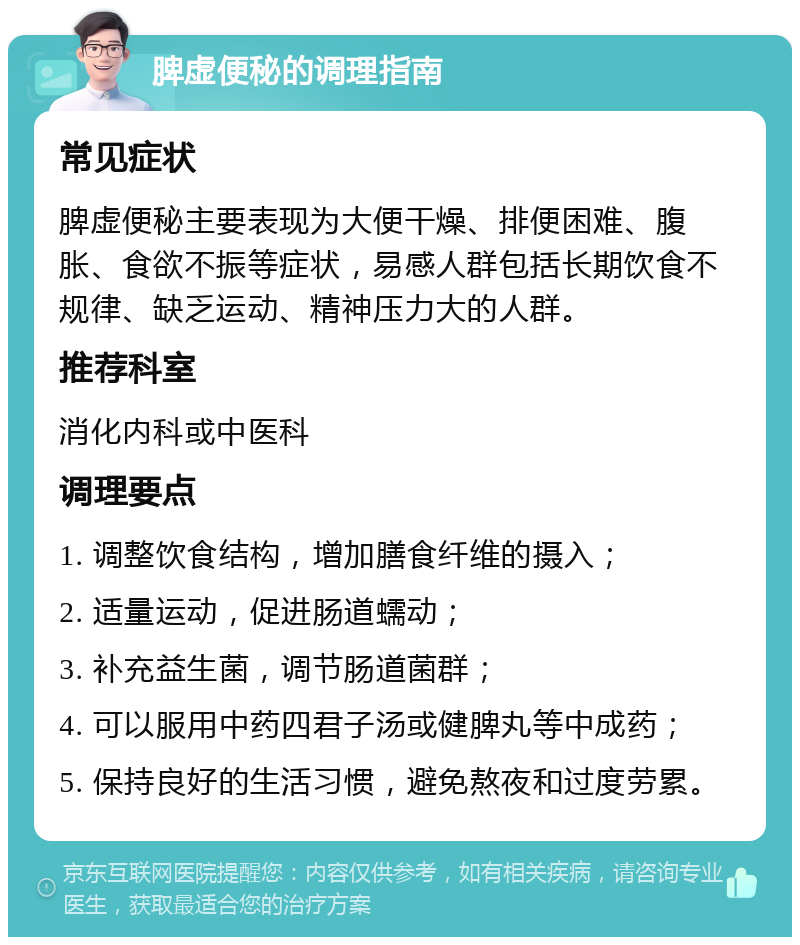 脾虚便秘的调理指南 常见症状 脾虚便秘主要表现为大便干燥、排便困难、腹胀、食欲不振等症状，易感人群包括长期饮食不规律、缺乏运动、精神压力大的人群。 推荐科室 消化内科或中医科 调理要点 1. 调整饮食结构，增加膳食纤维的摄入； 2. 适量运动，促进肠道蠕动； 3. 补充益生菌，调节肠道菌群； 4. 可以服用中药四君子汤或健脾丸等中成药； 5. 保持良好的生活习惯，避免熬夜和过度劳累。