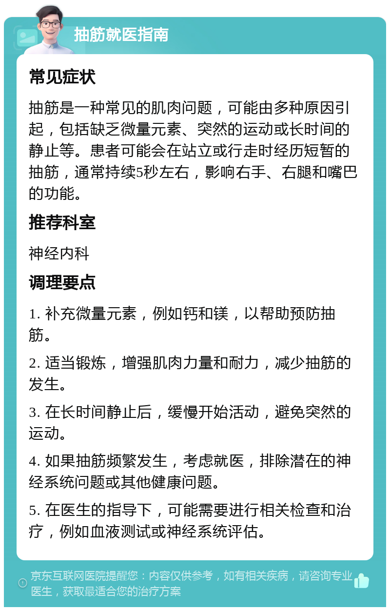 抽筋就医指南 常见症状 抽筋是一种常见的肌肉问题，可能由多种原因引起，包括缺乏微量元素、突然的运动或长时间的静止等。患者可能会在站立或行走时经历短暂的抽筋，通常持续5秒左右，影响右手、右腿和嘴巴的功能。 推荐科室 神经内科 调理要点 1. 补充微量元素，例如钙和镁，以帮助预防抽筋。 2. 适当锻炼，增强肌肉力量和耐力，减少抽筋的发生。 3. 在长时间静止后，缓慢开始活动，避免突然的运动。 4. 如果抽筋频繁发生，考虑就医，排除潜在的神经系统问题或其他健康问题。 5. 在医生的指导下，可能需要进行相关检查和治疗，例如血液测试或神经系统评估。