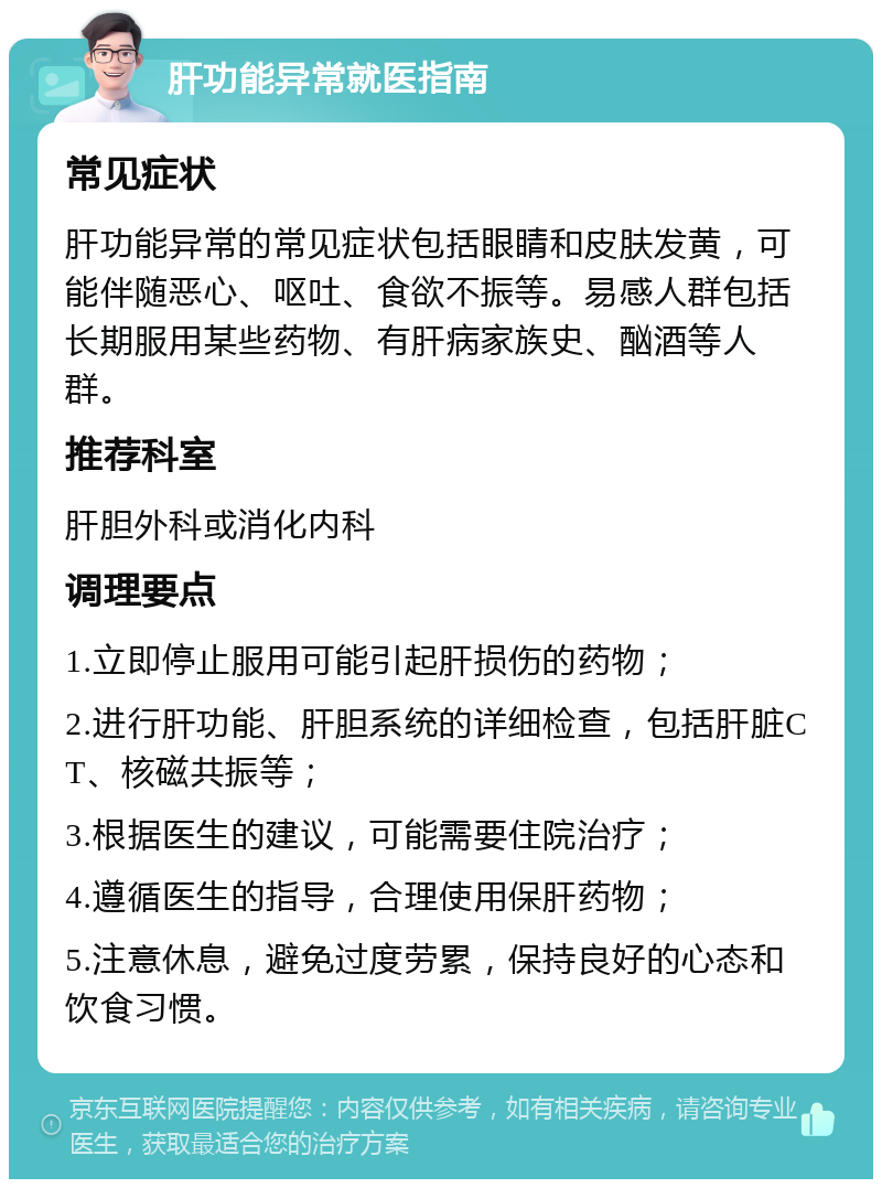 肝功能异常就医指南 常见症状 肝功能异常的常见症状包括眼睛和皮肤发黄，可能伴随恶心、呕吐、食欲不振等。易感人群包括长期服用某些药物、有肝病家族史、酗酒等人群。 推荐科室 肝胆外科或消化内科 调理要点 1.立即停止服用可能引起肝损伤的药物； 2.进行肝功能、肝胆系统的详细检查，包括肝脏CT、核磁共振等； 3.根据医生的建议，可能需要住院治疗； 4.遵循医生的指导，合理使用保肝药物； 5.注意休息，避免过度劳累，保持良好的心态和饮食习惯。