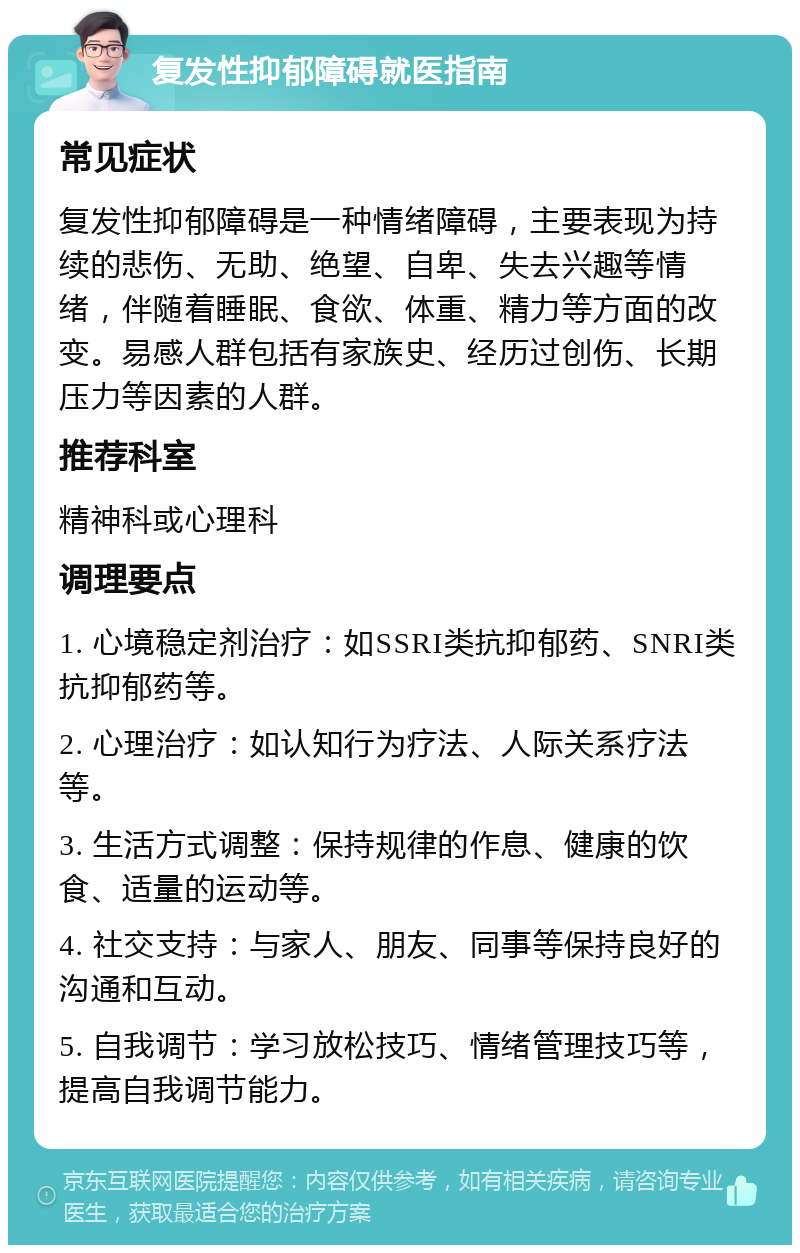 复发性抑郁障碍就医指南 常见症状 复发性抑郁障碍是一种情绪障碍，主要表现为持续的悲伤、无助、绝望、自卑、失去兴趣等情绪，伴随着睡眠、食欲、体重、精力等方面的改变。易感人群包括有家族史、经历过创伤、长期压力等因素的人群。 推荐科室 精神科或心理科 调理要点 1. 心境稳定剂治疗：如SSRI类抗抑郁药、SNRI类抗抑郁药等。 2. 心理治疗：如认知行为疗法、人际关系疗法等。 3. 生活方式调整：保持规律的作息、健康的饮食、适量的运动等。 4. 社交支持：与家人、朋友、同事等保持良好的沟通和互动。 5. 自我调节：学习放松技巧、情绪管理技巧等，提高自我调节能力。