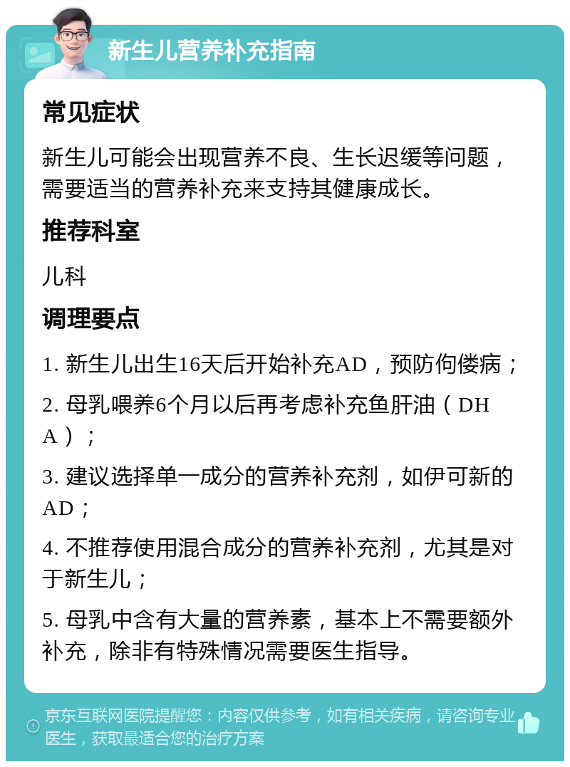 新生儿营养补充指南 常见症状 新生儿可能会出现营养不良、生长迟缓等问题，需要适当的营养补充来支持其健康成长。 推荐科室 儿科 调理要点 1. 新生儿出生16天后开始补充AD，预防佝偻病； 2. 母乳喂养6个月以后再考虑补充鱼肝油（DHA）； 3. 建议选择单一成分的营养补充剂，如伊可新的AD； 4. 不推荐使用混合成分的营养补充剂，尤其是对于新生儿； 5. 母乳中含有大量的营养素，基本上不需要额外补充，除非有特殊情况需要医生指导。