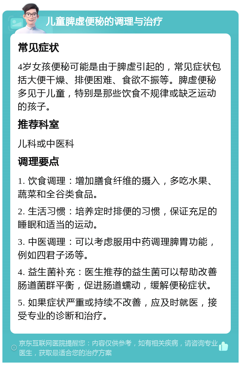 儿童脾虚便秘的调理与治疗 常见症状 4岁女孩便秘可能是由于脾虚引起的，常见症状包括大便干燥、排便困难、食欲不振等。脾虚便秘多见于儿童，特别是那些饮食不规律或缺乏运动的孩子。 推荐科室 儿科或中医科 调理要点 1. 饮食调理：增加膳食纤维的摄入，多吃水果、蔬菜和全谷类食品。 2. 生活习惯：培养定时排便的习惯，保证充足的睡眠和适当的运动。 3. 中医调理：可以考虑服用中药调理脾胃功能，例如四君子汤等。 4. 益生菌补充：医生推荐的益生菌可以帮助改善肠道菌群平衡，促进肠道蠕动，缓解便秘症状。 5. 如果症状严重或持续不改善，应及时就医，接受专业的诊断和治疗。