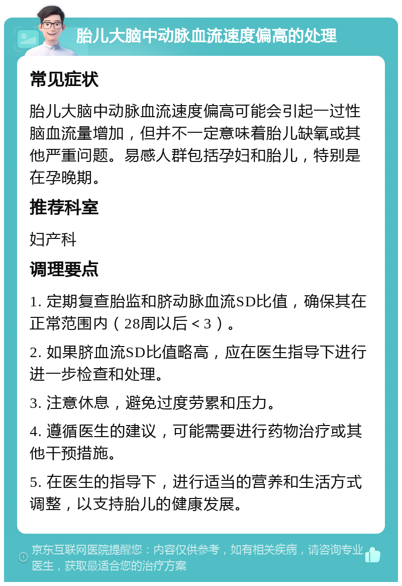 胎儿大脑中动脉血流速度偏高的处理 常见症状 胎儿大脑中动脉血流速度偏高可能会引起一过性脑血流量增加，但并不一定意味着胎儿缺氧或其他严重问题。易感人群包括孕妇和胎儿，特别是在孕晚期。 推荐科室 妇产科 调理要点 1. 定期复查胎监和脐动脉血流SD比值，确保其在正常范围内（28周以后＜3）。 2. 如果脐血流SD比值略高，应在医生指导下进行进一步检查和处理。 3. 注意休息，避免过度劳累和压力。 4. 遵循医生的建议，可能需要进行药物治疗或其他干预措施。 5. 在医生的指导下，进行适当的营养和生活方式调整，以支持胎儿的健康发展。