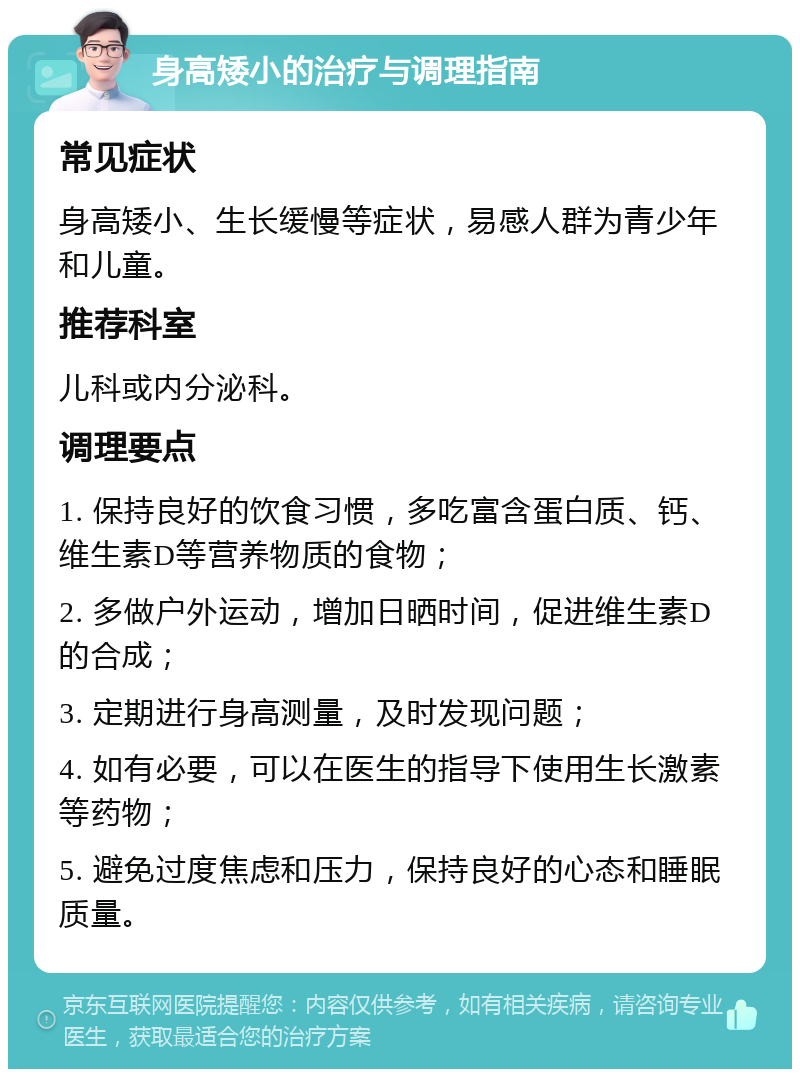 身高矮小的治疗与调理指南 常见症状 身高矮小、生长缓慢等症状，易感人群为青少年和儿童。 推荐科室 儿科或内分泌科。 调理要点 1. 保持良好的饮食习惯，多吃富含蛋白质、钙、维生素D等营养物质的食物； 2. 多做户外运动，增加日晒时间，促进维生素D的合成； 3. 定期进行身高测量，及时发现问题； 4. 如有必要，可以在医生的指导下使用生长激素等药物； 5. 避免过度焦虑和压力，保持良好的心态和睡眠质量。