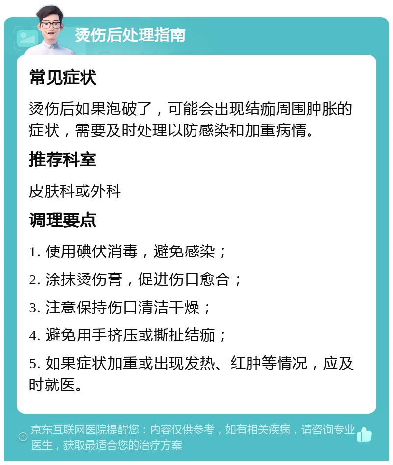 烫伤后处理指南 常见症状 烫伤后如果泡破了，可能会出现结痂周围肿胀的症状，需要及时处理以防感染和加重病情。 推荐科室 皮肤科或外科 调理要点 1. 使用碘伏消毒，避免感染； 2. 涂抹烫伤膏，促进伤口愈合； 3. 注意保持伤口清洁干燥； 4. 避免用手挤压或撕扯结痂； 5. 如果症状加重或出现发热、红肿等情况，应及时就医。