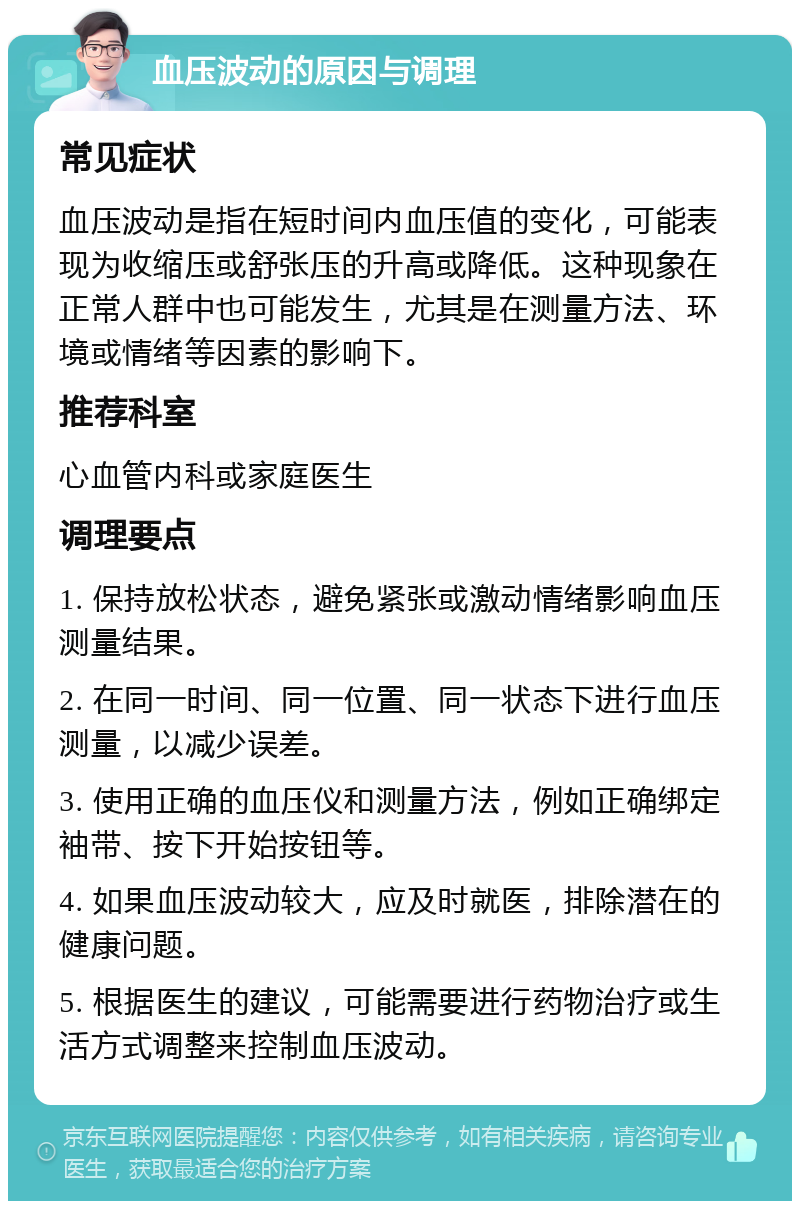 血压波动的原因与调理 常见症状 血压波动是指在短时间内血压值的变化，可能表现为收缩压或舒张压的升高或降低。这种现象在正常人群中也可能发生，尤其是在测量方法、环境或情绪等因素的影响下。 推荐科室 心血管内科或家庭医生 调理要点 1. 保持放松状态，避免紧张或激动情绪影响血压测量结果。 2. 在同一时间、同一位置、同一状态下进行血压测量，以减少误差。 3. 使用正确的血压仪和测量方法，例如正确绑定袖带、按下开始按钮等。 4. 如果血压波动较大，应及时就医，排除潜在的健康问题。 5. 根据医生的建议，可能需要进行药物治疗或生活方式调整来控制血压波动。